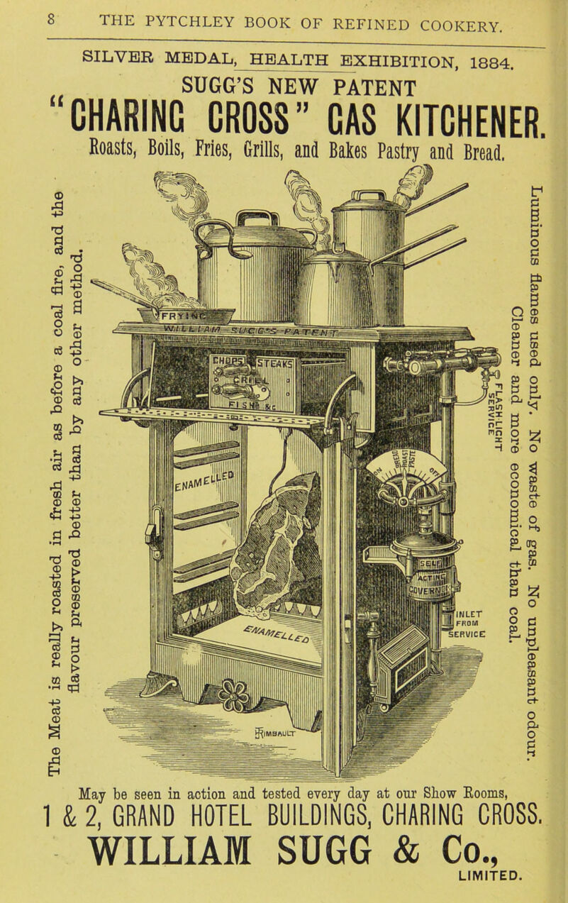 The Meat is really roasted in fresh air as before a coal fire, and the flavour preserved better than by any other method. SILVER MEDAL, HEALTH EXHIBITION, 1884. SUGG’S NEW PATENT “CHARING CROSS’’ CAS KITCHENER. Roasts, Boils, Fries, Grills, and Bales Pastry and Bread. May be seen in action and tested every day at our Show Rooms, 1 & 2, GRAND HOTEL BUILDINGS, CHARING CROSS. WILLIAM SUGG & Co., LIMITED.