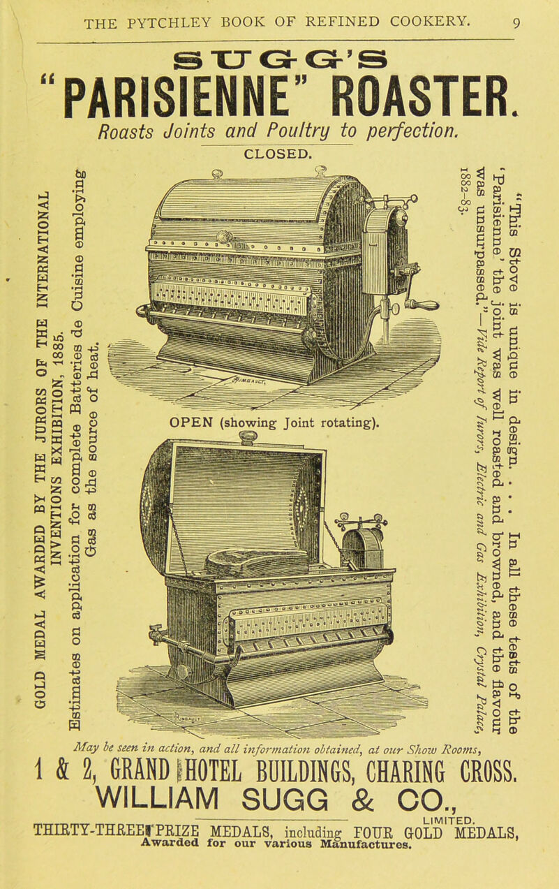 PARISIENNE” ROASTER. Roasts Joints and Poultry to perfection. CLOSED. a < 55 O »—i H <1 55 « W H 55 W a H ft O m o O H « a “9 -3 X r, ^ 9 w a in a o M O a o a <3 £ a <3 Q W S O a o o bo a • H t>> o Pi a © © p •rH GQ • pH P D © ffi -p © p ■p ® © rP -p -p P PQ a o © o u P o m © -p © i—i ft a © o a O -P p © eg ce p p .2$ p o •rH r—H ft ft P P O m © -p P -p m to ^ CO CB f © oo gj 03 a CO © p p ® U1 w c+- C+ P m X <! © © © - o © May be seen in action, and all information obtained, at our Show Rooms, 1 & 2, GRAND IHOTEL BUILDINGS, CHARING CROSS. WILLIAM SUGG & CO., THIRTY-THEEErPRIZE MEDALS, including FOUR GOLD^MEDALS, Awarded for our various Manufactures.
