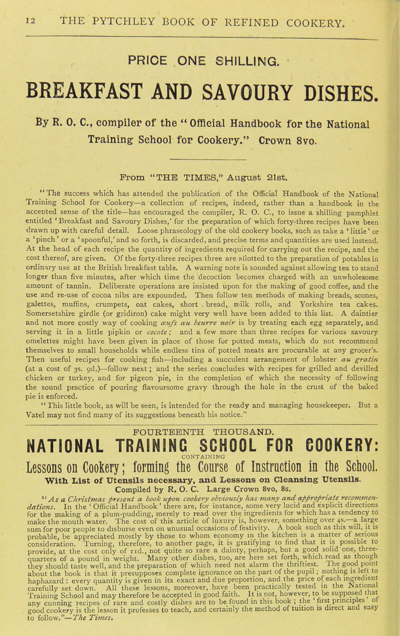 PRICE ONE SHILLING. BREAKFAST AND SAVOURY DISHES. By R. 0. C., compiler of the “ Official Handbook for the National Training School for Cookery.” Crown 8vo. From “THE TIMES,” August 21st. “The success which has attended the publication of the Official Handbook of the National Training School for Cookery—a collection of recipes, indeed, rather than a handbook in the accented sense of the title—has encouraged the compiler, R. O. C., to issue a shilling pamphlet entitled ‘Breakfast and Savoury Dishes,' for the preparation of which forty-three recipes have been drawn up with careful detail. Loose phraseology of the old cookery books, such as take a ‘ little’ or a ‘pinch ’ or a ‘spoonful,’and so forth, is discarded, and precise terms and quantities are used instead. At the head of each recipe the quantity of ingredients required for carrying out the recipe, and the cost thereof, are given. Of the forty-three recipes three are allotted to the preparation of potables in ordinary use at the British breakfast table. A warning note is sounded against allowing tea to stand longer than five minutes, after which time the decoction becomes charged with an unwholesome amount of tannin. Deliberate operations are insisted upon for the making of good coffee, and the use and re-use of cocoa nibs are expounded. Then follow ten methods of making breads, scones, galettes, muffins, crumpets, oat cakes, short bread, milk rolls, and Yorkshire tea cake?. Somersetshire girdle (or gridiron) cake might very well have been added to this list. A daintier and not more costly way of cooking ceufs au leurre noir is by treating each egg separately, and serving it in a little pipkin or cocote; and a few more than three recipes for various savoury omelettes might have been given in place of those for potted meats, which do not recommend themselves to small households while endless tins of potted meats are procurable at any grocer’s. Then useful recipes for cooking fish—including a succulent arrangement of lobster au gratin (at a cost of 3s. 9d.)—follow next; and the series concludes with recipes for grilled and devilled chicken or turkey, and for pigeon pie, in the completion of which the necessity of following the sound practice of pouring flavoursome gravy through the hole in the crust of the baked pie is enforced. “ This little book, as will be seen, is intended for the ready and managing housekeeper. But a Vatel may not find many of its suggestions beneath his notice.” FOURTEENTH THOUSAND. NATIONAL TRAINING SCHOOL FOR GOOKERY: CONTAINING Lessons on Cookery; forming the Course of Instruction in the School. With List of Utensils necessary, and Lessons on Cleansing Utensils. Compiled by R. O. C. Large Crown 8vo, 8s. “Asa Christmas present a hook upon cookery obviously has many and appropriaterecommen- dations. In the 1 Official Handbook ’ there are, for instance, some very lucid and explicit directions for the making of a plum-pudding, merely to read over the ingredients for which has a tendency to make the mouth water. The cost of this article of luxury is, however, something over 4s.—a large sum for poor people to disburse even on unusual occasions of festivity. A book such as this will, it is probable, be appreciated mostly by those to whom economy in the kitchen is a matter of serious consideration. Turning, therefore, to another page, it is gratifying to find that it is possible to provide, at the cost only of nd., not quite so rare a dainty, perhaps, but a good solid one, three- quarters of a pound in weight. Many other dishes, too, are here set forth, which read as though they should taste well, and the preparation of which need not alarm the thriftiest, Ihe good point about the book is that it presupposes complete ignorance on the part of the pupil; nothing is left to haphazard : every quantity is given in its exact and due proportion, and the price of each ingredient carefully set down. All these lessons, moreover, have been practically tested in the Nationa Training School and may therefore be accepted in good faith. It is not, however, to he supposed tha any cunning recipes of rare and costly dishes are to be found in this book ; the first principles o good cookery is the lesson it professes to teach, and certainly the method of tuition is direct and easy to follow.*'—The Times.