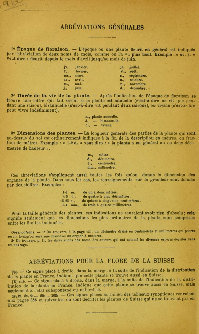 . ABRÉVIATIONS GÉNÉRALES 1® Époque de floraison. — L’époque où une plante fleurit en général est indiquée par l’abréviation de deux noms de mois, comme on l’a vu plus haut. Exemple : « av,>j. • Veut dire ; fleurit depuis le mois d’avril jusqu’au mois de juin. j^M janvier. j^M [juillet. f.. février. aU, août. ms.. mars. septembre. av., avril. octobre. m.. mai. n., novembre. j.. juin. d.. décembre. » î® Durée de la vie de la plante. — Après l’indication de l’époque de floraison se trouve une lettre qui fait savoir si la plante est annuelle (c’est-à-dire ne vit que pen- dant une saison), bisannuelle (c’est-à-dire vit pendant deux saisons), ou vivace (c’est-à-dire peut vivre indéfiniment), a. , plante annuelle. b. , — bisannuelle. ü., — vivace. 3® Dimensions des plantes. — La longueur générale des parties de la plante qui sont au-dessus du sol est ordinairement indiquée à la fin de la description en mètres, ou frac- tion de mètres. Exemple : « 1-2 d. » veut dire : « la plante a en général un ou deux déci- mètres de hauteur ». m., mètre. d. , décimètre. e. , centimètre. mm., millimètre, Ces abréviations s’appliquent aussi toutes les fois qu’on donne la dimension des organes de la plante. Dans tous les cas, les renseignements sur la grandeur sont donnés par des.chiffres. Exemples ; ' \ 1-2 m., de un à deux mètres. 4-5 d., de quatre A cinq décimètres. 15-23 c., de quinze à vingt-cinq centimètres. 3-4 mm., de trois à quatre millimètres. Pour la taille générale des plantes, ces indications ne sauraient avoir rien d’absolu ; cela signifie seulement que les dimensions les plus ordinaires de la plante sont comprises entre les limites indiquées. Observations. 1* On trouvera à la page 426. un décimètre divisé en centimètres et millimètres qui pourra servir lorsqu’on aura une plante ou un organe à mesurer. . 2*' On trouvera p. II, les abréviations des noms des auteurs qui ont nommé les diverses espèces décrites dans cet ouvrage. ABRÉVIATIONS POUR LA FLORE DE LA SUISSE r8j. Ce signe placé à droite, dans la marge, à la suite de l’indication de la distribution •de la plante en France, indique que cette plante se trouve aussi en Suisse. [S] sub. — Ce signe placé à droite, dans la marge, à la suite de l’indication de la distri- bution de la plante en France, indique que cette plante se trouve aussi en Suisse, mais seulement à l’état subspontané ou naturalisé. la 2b, 3s, 4s 26s.... 102s- — Ces signes placés au milieu des tableaux synoptiques renvoient aux*pages 386 et suivantes, où sont décrites les plantes de Suisse qui ne se trouvent pas en France. '