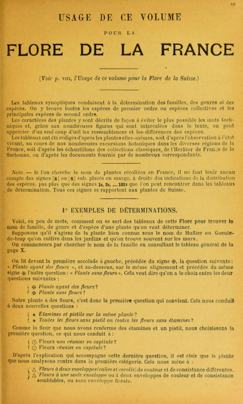 USAGE DE CE VOLUME POUR LA FLORE DE LA FRANCE [Voi)' p. VIII, l’Usage de ce volume pour la Flore de la Suisse.) Les tableaux synoptiques conduisent à la détermination des familles, des genres et des espèces. On y trouve toutes les espèces de premier ordre ou espèces collectives et les principales espèces de second ordre. Les caractères des plantes y sont décrits de façon à éviter le plus possible les mots tech- niques et, gi'âce aux nombreuses figures qui sont intercalées dans le texte, on peut apprécier d’un seul coup d’œil les ressemblances et les-dilTérences des espèces. Les tableaux ont été rédigés d’après les plantes elles-mêmes, soit d’après l’observation à l’état vivant, au cours de nos nombreuses excursions botaniques dans les diverses régions de la France, soit d’après les échantillons des collections classiques, de l’Herbier de France de la Sorbonne, ou d’après les documents fournis par de nombreux correspondants. Nota. — Si l’on cherche le nom do plantes récoltées en France, il ne faut tenir aucun compte des signes [s] ou [s] sub. placés en marge, à droite des indications de la distribution des espèces, pas plus que des signes is, 2s, ....102s que l'on peut rencontrer dans les tableaux de détermination. Tous ces signes se rappoi'tent aux plantes de Suisse. 1° EXEMPLES DE DÉTERMINATIONS. Voici, en peu de mots, comment on se sert des tableaux de cette Flore pour trouver le nom de famille, de genre et d’espèce d’une plante qu on veut déterminer. Supposons qu’il s’agisse de la plante bien connue sous le nom de Muflier ou Gueule- de-loup qu’on cultive dans les jardins et qu’on ti’ouve souvent sur les murs. On commencera par chercher le nom de la famille en consultant le tableau général de la page X. On lit devant la première accolade à gauche, précédée du signe »î<, la question suivante : « Plante ayant des fleurs », et au-dessous, sur le même alignement et précédée du même signe l’autre question : « Plante sans fleurs ». Cela veut dire qu’on a le choix entre les deuy questions suivantes : s >ii Plante ayant des fleurs! l ^ Plante sans fleurs! Notre plante a des fleurs, c’est donc la première question qui convient. Cela nous conduit à deux nouvelles questions : ( ★ Étamines et pistils sur la même plante! \ ic Toutes les fleurs sans pistil ou foutes les fleurs sans étamines! Comme la fleur que nous avons renferme des étamines et un pistil, nous choisissons la première question, ce qui nous conduit à : C O Fleurs non réunies en capitule! \ O Fleurs réunies en capitule! D’après l’explication qui accompagne cette dernière question, il est clair que la plante que nous analysons rentre dans la première catégorie. Cela nous mène à : é Fleurs à deux enveloppes {calice et corolle] de couleur et de consistance différentes. ^ A Fleurs à une seule enveloppe ou <à deux enveloppes de couleur et de consistance semblables, ou sans enveloppe florale.