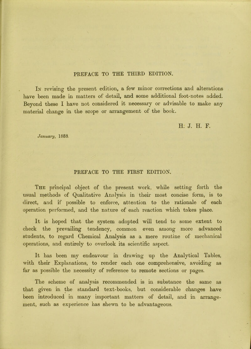 In revising the present edition, a few minor corrections and alterations have been made in matters of detail, and some additional foot-notes added. Beyond these I have not considered it necessary or advisable to make any material change in the scope or arrangement of the book. January, 1888. H. J. H. F. PREFACE TO THE FIRST EDITION. The principal object of the present work, while setting forth the usual methods of Qualitative Analysis in their most concise form, is to direct, and if possible to enforce, attention to the rationale of each operation performed, and the nature of each reaction which takes place. It is hoped that the system adopted will tend to some extent to check the prevailing tendency, common even among more advanced students, to regard Chemical Analysis as a mere routine of mechanical operations, and entirely to overlook its scientific aspect. It has been my endeavour in drawing up the Analytical Tables, with their Explanations, to render each one comprehensive, avoiding as far as possible the necessity of reference to remote sections or pages. The scheme of analysis recommended is in substance the same as that given in the standard text-books, but considerable changes have been introduced in many important matters of detail, and in arrange- ment, such as experience has shewn to be advantageous.