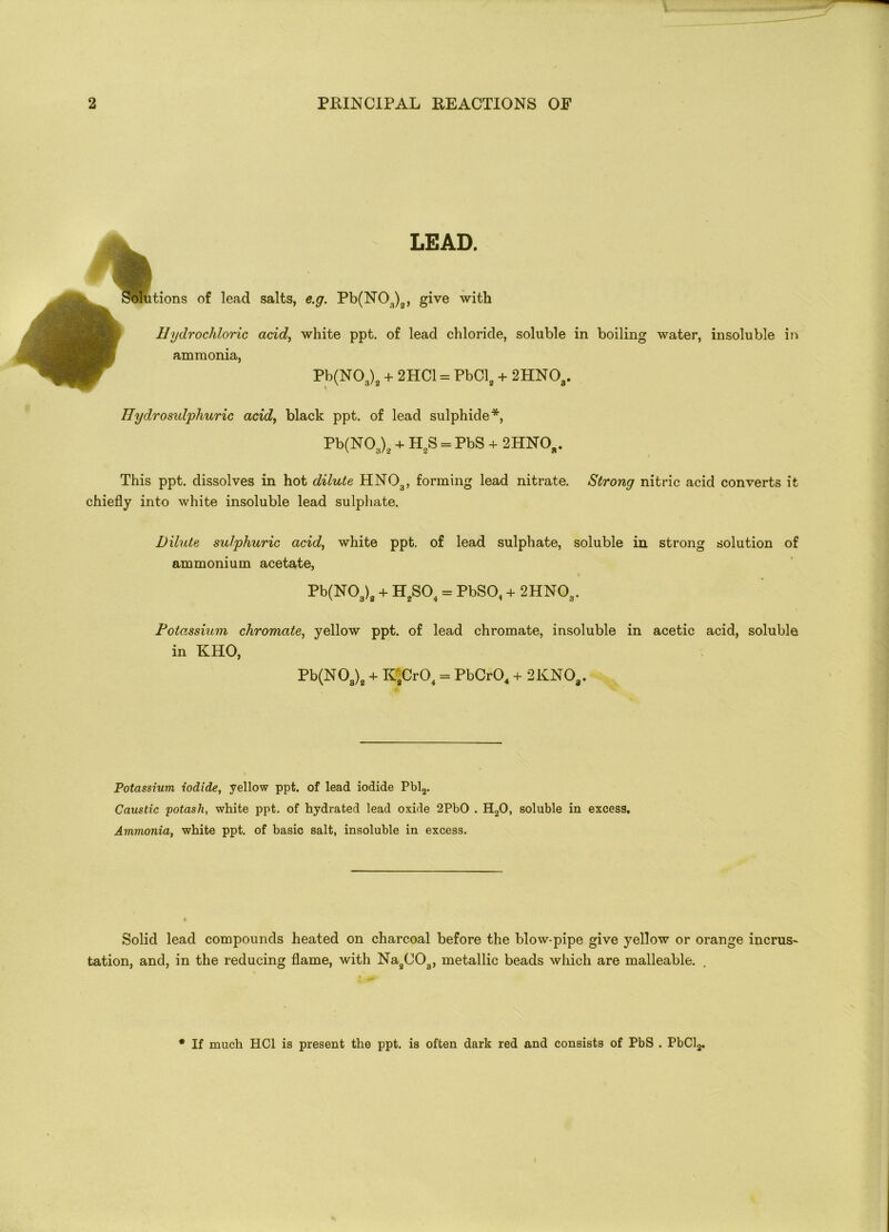 LEAD. Solutions of lead salts, e.g. Pb(N03)2, give with Hydrochloric acid, white ppt. of lead chloride, soluble in boiling water, insoluble in ammonia, Pb(N03)2 + 2HC1 = PbCl2 + 2HN03. Ilydrosulphuric acid, black ppt. of lead sulphide*, Pb(N03)2 + H2S = PbS + 2HNOb. This ppt. dissolves in hot dilute HN03, forming lead nitrate. Strong nitric acid converts it chiefly into white insoluble lead sulphate. Dilute sulphuric acid, white ppt. of lead sulphate, soluble in strong solution of ammonium acetate, Pb(N03)2 + H2S04 = PbS04 + 2HN03. Potassium chromate, yellow ppt. of lead chromate, insoluble in acetic acid, soluble in KHO, Pb(NOa)2 + K2Cr04 = PbCr04 + 2KNOa. Potassium iodide, yellow ppt. of lead iodide Pbl2. Caustic potash, white ppt. of hydrated lead oxide 2PbO . H20, soluble in excess. Ammonia, white ppt. of basic salt, insoluble in excess. Solid lead compounds heated on charcoal before the blow-pipe give yellow or orange incrus- tation, and, in the reducing flame, with Na2C03, metallic beads which are malleable. * If much HC1 is present the ppt. is often dark red and consists of PbS . PbCl2.