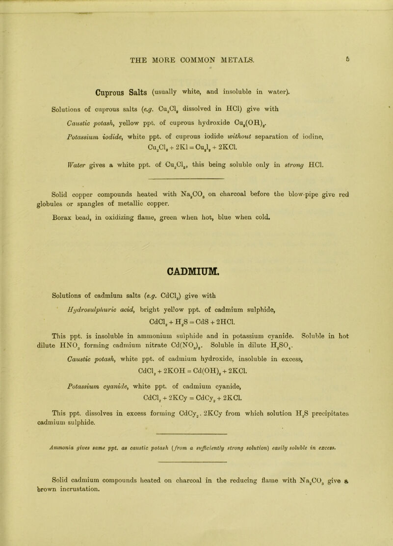 Cuprous Salts (usually white, and insoluble in water). Solutions of cuprous salts (<e.g. Cu2012 dissolved in HC1) give with Caustic potash, yellow ppt. of cuprous hydroxide Cu2(OR)2. Potassium iodide, white ppt. of cuprous iodide without separation of iodine, Cu2C13 + 2K1 = Cu2l2 + 2KC1. Water gives a white ppt. of Cu2Cl2, this being soluble only in strong HC1. Solid copper compounds heated with Na2C03 on charcoal before the blow-pipe give red globules or spangles of metallic copper. Borax bead, in oxidizing flame, green when hot, blue when cold. CADMIUM. Solutions of cadmium salts (e.g. CdCl2) give with Hydrosulphuric acid, bright yellow ppt. of cadmium sulphide, CdCl2 + H2S = CdS + 2HC1. This ppt. is insoluble in ammonium sulphide and in potassium cyanide. Soluble in hot dilute HN03 forming cadmium nitrate Cd(N03)2. Soluble in dilute H2S04. Caustic potash, white ppt. of cadmium hydroxide, insoluble in excess, CdCl2 + 2KOH = Cd(OH)2 + 2KC1. Potassium cyanide, white ppt. of cadmium cyanide, CdCl2 + 2KCy = CdCy2 + 2KC1. This ppt. dissolves in excess forming CdCy.,. 2KCy from which solution H0S precipitates cadmium sulphide. Ammonia gives same ppt. as caustic potash (from a sufficiently strong solution) easily soluble in excess. Solid cadmium compounds heated on charcoal in the reducing flame with Na^CO^ give a brown incrustation.