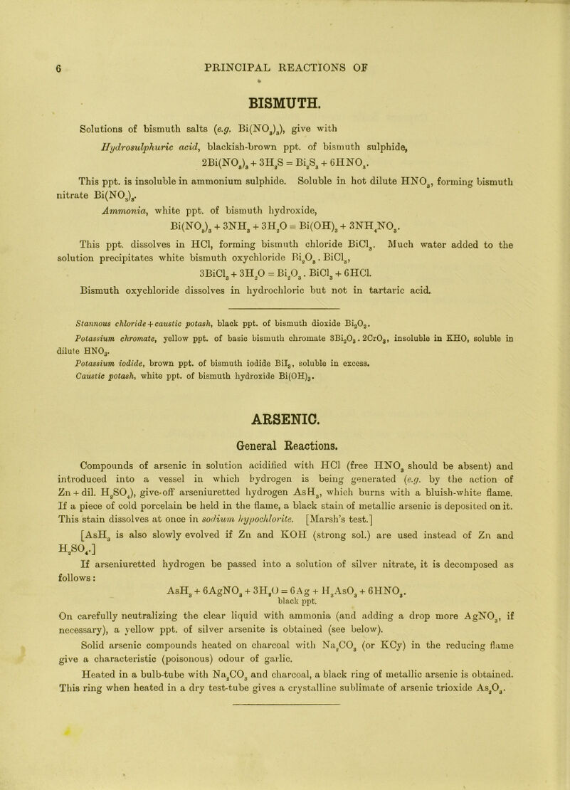% BISMUTH. Solutions of bismuth salts (e.g. Bi(NOa)3), give with Hydrosulphuric acid, blackish-brown ppt. of bismuth sulphide, 2Bi(N03)3 + 3H2S = Bi2S3 + 6HN03. This ppt. is insoluble in ammonium sulphide. Soluble in hot dilute HNOa, forming bismuth nitrate Bi(N03)3. Ammonia, white ppt. of bismuth hydroxide, Bi(N03)3 + 3NH3 + 3H20 = Bi(OH)3 + 3NH4N03. This ppt. dissolves in HC1, forming bismuth chloride BiCl3. Much water added to the solution precipitates white bismuth oxychloride Bi203. BiCl3, 3BiCl3 + 3H20 = Bi203. BiCl3 + GHC1. Bismuth oxychloride dissolves in hydrochloric but not in tartaric acid. Stannous chloride + caustic potash, black ppt. of bismuth dioxide Bi202. Potassium chromate, yellow ppt. of basic bismuth chromate 3Bi203.2CrOa, insoluble in KHO, soluble in dilute HN03. Potassium iodide, brown ppt. of bismuth iodide Bil3, soluble in excess. Caustic potash, white ppt. of bismuth hydroxide Bi(OH)3. ARSENIC. General Reactions. Compounds of arsenic in solution acidified with HC1 (free HN03 should be absent) and introduced into a vessel in which hydrogen is being generated (e.g. by the action of Zn + dil. H2S04), give-off arseniuretted hydrogen AsH3, which burns with a bluish-white flame. If a piece of cold porcelain be held in the flame, a black stain of metallic arsenic is deposited on it. This stain dissolves at once in sodium hypochlorite. [Marsh’s test.] [AsH3 is also slowly evolved if Zn and KOH (strong sol.) are used instead of Zn and H.SO..] If arseniuretted hydrogen be passed into a solution of silver nitrate, it is decomposed as follows: AsH3 + 6AgN03 + 3H,0 = G Ag + HaAsOa + 6HNOa. black ppt. On carefully neutralizing the clear liquid with ammonia (and adding a drop more AgN03, if necessary), a yellow ppt. of silver arsenite is obtained (see below). Solid arsenic compounds heated on charcoal with Na2C03 (or KCy) in the reducing Game give a characteristic (poisonous) odour of garlic. Heated in a bulb-tube with Na2C03 and charcoal, a black ring of metallic arsenic is obtained. This ring when heated in a dry test-tube gives a crystalline sublimate of arsenic trioxide As203.