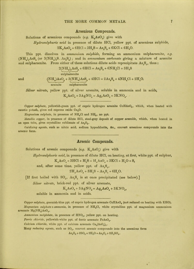 Arsenious Compounds. Solutions of arsenious compounds (e.g. K3As03) give with Uydrosulphuric acid in presence of dilute HC1, yellow ppt. of arsenious sulphide, 2K3As03 + 6HC1 + 3H2S = As8S3 + 6KC1 + 6H20. This ppt. dissolves in ammonium sulphide, forming an ammonium sulpharsenite, e.g. (NH4)3AsS3 (or 3(NH4)?S. As2S3) ; and in ammonium carbonate giving a mixture of arsenite and sulpharsenite. From either of these solutions dilute acids reprecipitate As2S3, thus : 2(NH4)3AsS3 + 6HC1 = As2S3 + 6NH4C1 + 3H2S V J sulpharsenite and (NH4)As02 + 3(NH4)AsS2 + 4HC1 = 2As2S3 + 4NH4C1 + 2H20. V. V > V y ) arsenite sulpharsenite Silver nitrate, yellow ppt. of silver arsenite, soluble in ammonia and in acids, KsAsO, + 3 AgNO, = Ag3AsOa + 3KNO,. Copper sulphate, yellowish-green ppt. of cupric hydrogen arsenite CuHAs03, which, when heated with caustic potash, gives red cuprous oxide Cu20. Magnesium sulphate, in presence of NH4C1 and NHS, no ppt. Metallic copper, in presence of dilute HC1, steel-grey deposit of copper arsenide, which, when heated in an open tube, gives crystalline sublimate of As203. Oxidizing agents, such as nitric acid, sodium hypochlorite, &c., convert arsenious compounds into the arsenic form. Arsenic Compounds. Solutions of arsenic compounds (e.g. K3As04) give with Hydrosulphuric acid, in presence of dilute HC1, on heating, at first, white ppt. of sulphur, K3As04 + 3HC1 + H2S = H3As03 + 3KC1 + H20 + S, and, after some time, yellow ppt. of As2S3, 2H3As03 + 3H2S = As2S3 + 6H20. [If first boiled with S02, As2S3 is at once precipitated (see below).] Silver nitrate, brick-red ppt. of silver arsenate, K3As04 + 3 AgN03 = Ag3As04 + 3KN03, soluble in ammonia and in acids. Copper sulphate, greenish-blue ppt. of cupric hydrogen arsenate CuHAs04 (not reduced on heating with KHO). Magnesium sulphate + ammonia, in presence of NH4C1, white crystalline ppt. of magnesium ammonium arsenate Mg(NH4)As04. Ammonium molybdate, in presence of HN03, yellow ppt. on heating. Ferric chloride, yellowish-white ppt. of ferric arsenate FeAs04. Calcium chloride, white ppt. of calcium arsenate Ca3(As04)2. Many reducing agents, such as S02, convert arsenic compounds into the arsenious form As205 + 2SOa + 2H20 = As203 + 2H2S04.