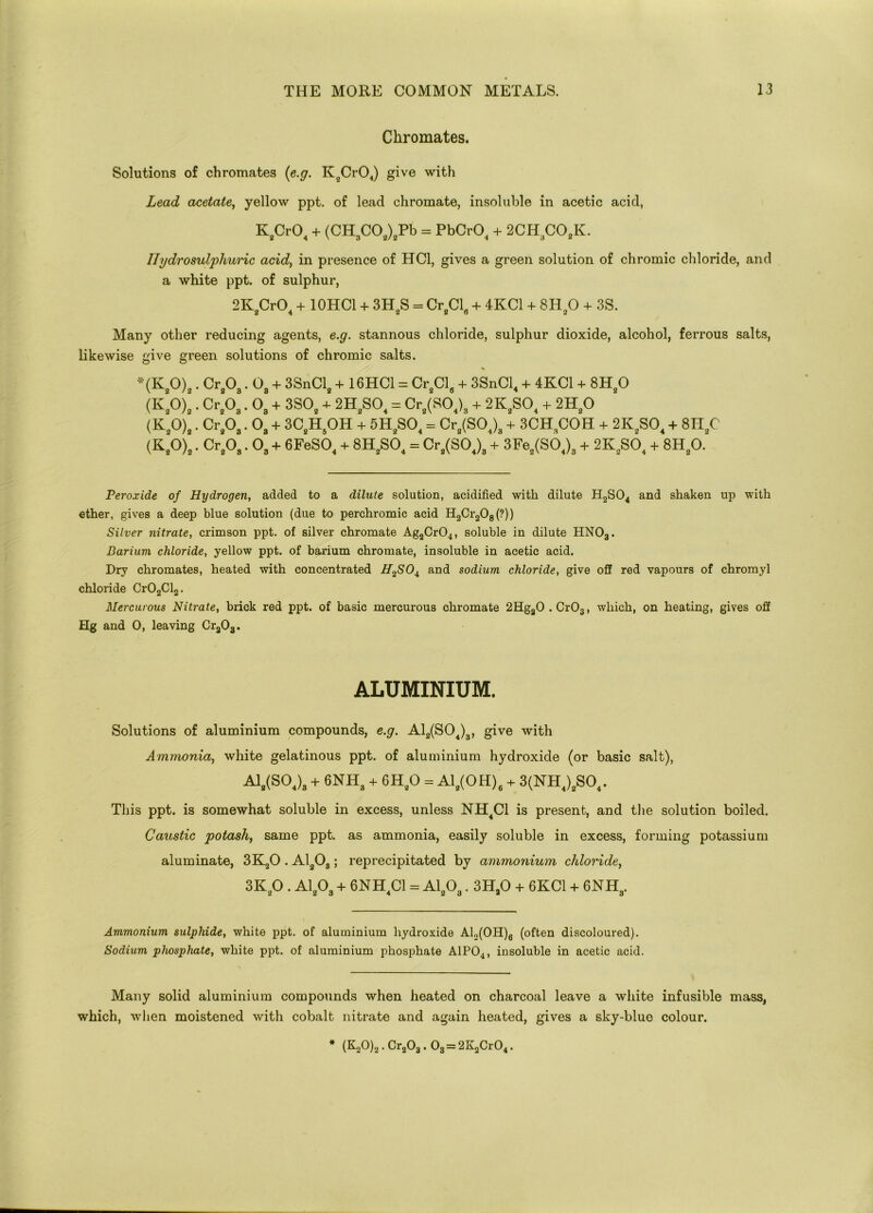 Chromates. Solutions of chromates (e.g. K2Cr04) give with Lead acetate, yellow ppt. of lead chromate, insoluble in acetic acid, KgCr04 + (CH3C02)2Pb = PbCr04 + 2CH3COflK. Ilydrosulphuric acid, in presence of HC1, gives a green solution of chromic chloride, and a white ppt. of sulphur, 2K CrO. + 10HC1 + 3HS = Cr.CL + 4KC1 + 8H90 + 3S. 2 4 2 2 O 2 Many other reducing agents, e.g. stannous chloride, sulphur dioxide, alcohol, ferrous salts, likewise give green solutions of chromic salts. *(K20)2. Cr203.08 + 3SnCl2 + 16HC1 = Cr2Cl6 + 3SnCl4 + 4KC1 + 8H20 (K,0),. Cr8Oa. 0B + 3SO. + 2H!S01 = Cr,(S04)3 + 2K.SO. + 211,0 (K,0),. Cr,0,. Oa + 3C.H.0H + 5H,S0, = Cr„(S04)3 + 3CH,C0H + 2K2S04 + 8H,C (K.0),. Cr80„. 03 + 6FeS04 + 8HaS04 = Cr^SO.X + 3Fes(SO,)3 + 2K8SO, + 8Ha0. Peroxide of Hydrogen, added to a dilute solution, acidified with dilute H2S04 and shaken up with ether, gives a deep blue solution (due to perchromic acid H2Cr208(?)) Silver nitrate, crimson ppt. of silver chromate Ag2Cr04, soluble in dilute HNOa. Barium chloride, yellow ppt. of barium chromate, insoluble in acetic acid. Dry chromates, heated with concentrated H^SO^ and sodium chloride, give off red vapours of chromyl chloride Cr02Cl2. Mercurous Nitrate, brick red ppt. of basic mercurous chromate 2Hga0.Cr03, which, on heating, gives off Hg and 0, leaving Cra03. ALUMINIUM. Solutions of aluminium compounds, e.g. A12(S04)3, give with Ammonia, white gelatinous ppt. of aluminium hydroxide (or basic salt), A1„(S0,)3 + 6NH3 + GH,0 = A1,(0H), + 3(NH4)3S04. This ppt. is somewhat soluble in excess, unless NH4C1 is present, and the solution boiled. Caustic potash, same ppt. as ammonia, easily soluble in excess, forming potassium aluminate, 3K20 . A1208; reprecipitated by ammonium chloride, 3Kg0 . A1203 + 6NH4C1 = A1203.3Ha0 + 6KC1 + 6NH3. Ammonium sulphide, white ppt. of aluminium hydroxide Al2(OH)6 (often discoloured). Sodium phosphate, white ppt. of aluminium phosphate A1P04, insoluble in acetic acid. Many solid aluminium compounds when heated on charcoal leave a white infusible mass, which, when moistened with cobalt nitrate and again heated, gives a sky-blue colour. * (K20)2. Cr203.03 = 2K2Cr04.