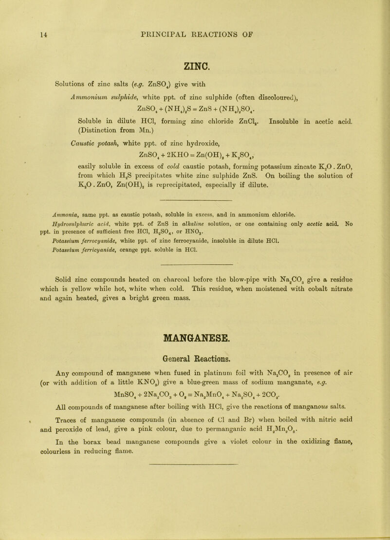 ZINC. Solutions of zinc salts (e.g. ZnS04) give with Ammonium sulphide, white ppt. of zinc sulphide (often discoloured), ZnS04 + (NH4)2S = ZnS + (NH4)2S04. Soluble in dilute HC1, forming zinc chloride ZnCl2. Insoluble in acetic acid. (Distinction from Mn.) Caustic potash, white ppt. of zinc hydroxide, ZnS04 + 2KHO = Zn(OH)2 + K2S04, easily soluble in excess of cold caustic potash, forming potassium zincate K20 . ZnO, from which H2S precipitates white zinc sulphide ZnS. On boiling the solution of K20 . ZnO, Zn(OH)2 is reprecipitated, especially if dilute. Ammonia, same ppt. as caustic potash, soluble in excess, and in ammonium chloride. Hydro sulphuric acid, white ppt. of ZnS in alkaline solution, or one containing only acetic acid. No ppt. in presence of sufficient free HC1, H2S04, or HN03. Potassium ferrocyanide, white ppt. of zinc ferrocyanide, insoluble in dilute HC1. Potassium ferricyanide, orange ppt. soluble in HC1. Solid zinc compounds heated on charcoal before the blow-pipe with Na2C03 give a residue which is yellow while hot, white when cold. This residue, when moistened with cobalt nitrate and again heated, gives a bright green mass. MANGANESE. General Reactions. Any compound of manganese when fused in platinum foil with Na2C03 in presence of air (or with addition of a little KNOJ give a blue-green mass of sodium manganate, e.g. MnSO + 2Na CO + 0 = Na Mn04 + Na.SO, + 2CO,. All compounds of manganese after boiling with HC1, give the reactions of manganous salts. Traces of manganese compounds (in absence of Cl and Br) when boiled with nitric acid and peroxide of lead, give a pink colour, due to permanganic acid H2Mn208. In the borax bead manganese compounds give a violet colour in the oxidizing flame, colourless in reducing flame.