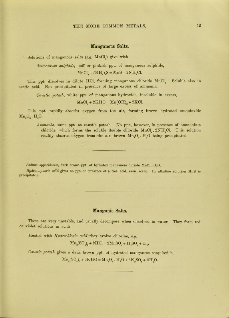 Manganous Salts. Solutions of manganous salts (e.g. MnCl2) give with Ammonium sulphide, buff or pinkish ppt. of manganous sulphide, MnCl2 + (NH4)2S = MnS + 2NH4C1. This ppt. dissolves in dilute HC1, forming manganous chloride MnCl2. Soluble also in acetic acid. Not precipitated in presence of large excess of ammonia. Caustic potash, white ppt. of manganous hydroxide, insoluble in excess, MnCl2 + 2KHO = Mn(OH)2 + 2KC1. This ppt. rapidly absorbs oxygen from the air, forming brown hydrated sesquioxide MnaOa. H„0. Ammonia, same ppt. as caustic potash. No ppt., however, in presence of ammonium chloride, which forms the soluble double chloride MnCl,. 2NILC1. This solution readily absorbs oxygen from the air, brown Mnfl03. Ho0 being precipitated. Sodium hypochlorite, dark brown ppt. of hydrated manganese dioxide Mn02. H.,0. Hydro.tulphuric acid gives no ppt. in presence of a free acid, even acetic. In alkaline solution MnS is precipitated. Manganic Salts. These are very unstable, and usually decompose when dissolved in water. They form red or violet solutions in acids. Heated with Hydrochloric acid they evolve chlorine, e.g. Mn2(S04)3 + 2HC1 = 2MnS04 + H2S04 + Cla. Caustic potash gives a dark brown ppt. of hydrated manganese sesquioxide, Mn2(S04)3 + 6KHO = Mn203. II20 + 3K2S04 + 2H20.