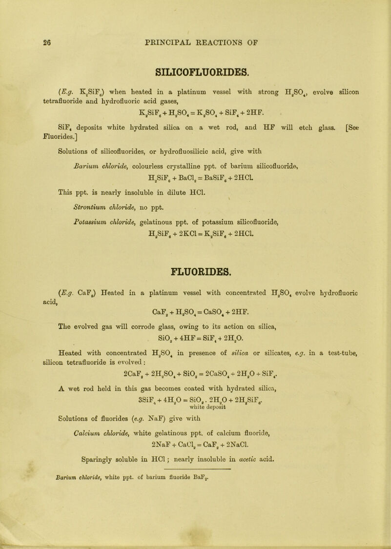 SILICOFLUORIDES. (E.g. K£SiFB) when heated in a platinum vessel with strong TI2S04, evolve silicon tetrafluoride and hydrofluoric acid gases, K2SiF6 + H2S04 = K2S04 + SiF4 + 2HF. SiF4 deposits white hydrated silica on a wet rod, and HF will etch glass. [See Fluorides.] Solutions of silicofluorides, or hydrofluosilicic acid, give with Barium chloride, colourless crystalline ppt. of barium silicofluoride, H„SiF + BaCl0 = BaSiF6 + 2HCL 2o 2 0 This ppt. is nearly insoluble in dilute HC1. Strontium chloride, no ppt. Fotassium chloride, gelatinous ppt. of potassium silicofluoride, H2SiF6 + 2KC1 = K2SiF6 + 2HC1. FLUORIDES. (E.g. CaF2) Heated in a platinum vessel with concentrated HoS04 evolve hydrofluoric acid, CaF + H2S04 = CaSO + 2HF. The evolved gas will corrode glass, owing to its action on silica, Si02 + 4HF = SiF4 4 2H20. Heated with concentrated H2S04 in presence of silica or silicates, e.g. in a test-tube, silicon tetrafluoride is evolved: 2CaF, + 2H.S0. + SiOa = 2CaS04 + 2HO + SiF4. 2 2 4 2 4 2 4 A wet rod held in this gas becomes coated with hydrated silica, 3SiF4 + 4H 0 = Si02. 2H20 + 2H SiFrt. 4 2 2 2# 2 o white deposit Solutions of fluorides (e.g. NaF) give with Calcium chloride, white gelatinous ppt. of calcium fluoride, 2NaF + CaCl2 = CaF2 + 2NaCl. Sparingly soluble in HC1; nearly insoluble in acetic acid. Barium chloride, white ppt. of barium fluoride BaF2.