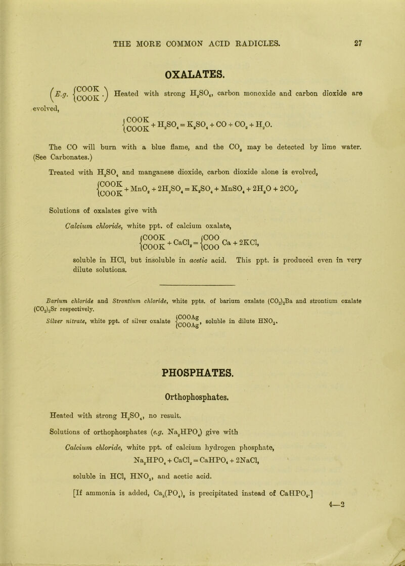 OXALATES. COOK \ COOK 7 evolved, Heated with strong H2S04, carbon monoxide and carbon dioxide are j COOK (.COOK + 1I2S0( = KJS01 + CO + C02 + H20. The CO will burn with a blue flame, and the COa may be detected by lime water. (See Carbonates.) Treated with H2S04 and manganese dioxide, carbon dioxide alone is evolved, {cook + Mn0* + 2H*S0‘= K>S0*+ MnS0*+ 2H*° + 2CCV Solutions of oxalates give with Calcium chloride, white ppt. of calcium oxalate, (COO iC00K + CaCl - < icOOK C U» tC00 Ca + 2KC1, soluble in HC1, but insoluble in acetic acid. This ppt. is produced even in very dilute solutions. Barium chloride and Strontium chloride, white ppts. of barium oxalate (C02)2Ba and strontium oxalate (C02)2Sr respectively. Silver nitrate, white ppt. of silver oxalate (COOAg (COOAg* soluble in dilute HNOa. PHOSPHATES. Orthophosphates. Heated with strong H2S04, no result. Solutions of orthophosphates (e.g. Na2HP04) give with Calcium chloride, white ppt. of calcium hydrogen phosphate, Na2HP04 + CaCl2 = CaHPO, + 2NaCl, soluble in HC1, HN03, and acetic acid. [If ammonia is added, Ca3(P04)9 is precipitated instead of CaHP04.] 4—2