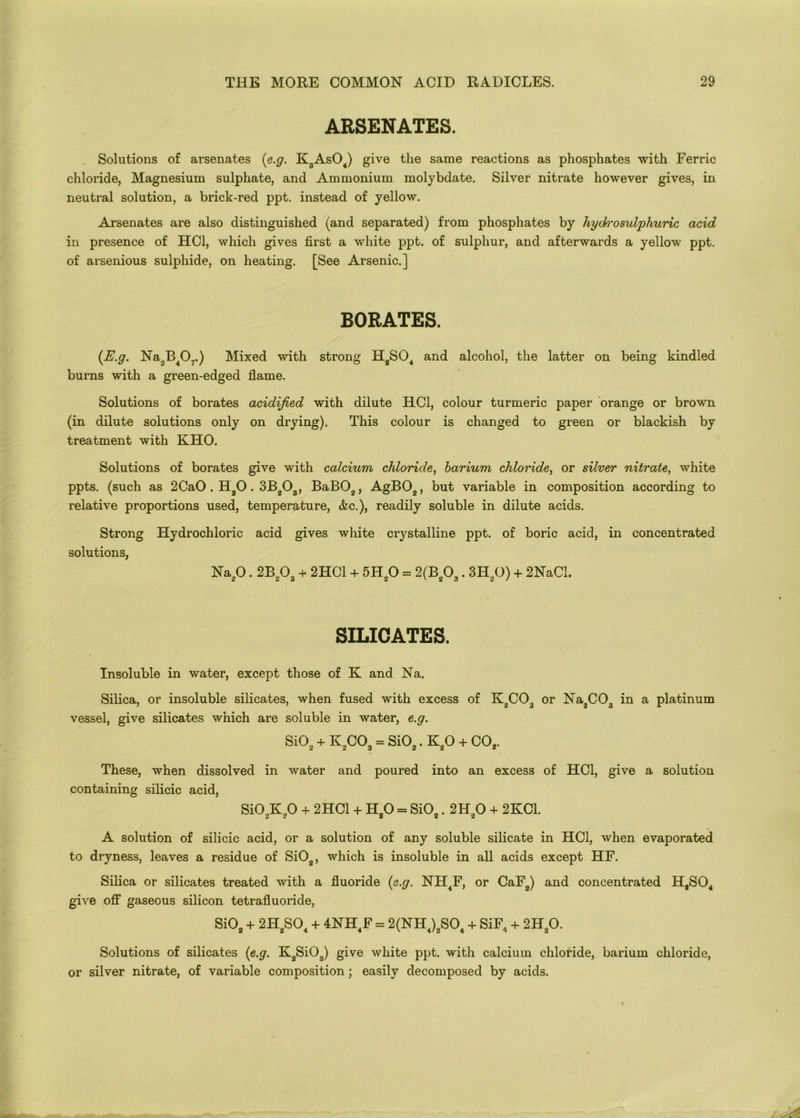 ARSENATES. Solutions of arsenates (e.g. K3As04) give the same reactions as phosphates with Ferric chloride, Magnesium sulphate, and Ammonium molybdate. Silver nitrate however gives, in neutral solution, a brick-red ppt. instead of yellow. Arsenates are also distinguished (and separated) from phosphates by hydn'o sulphuric acid in presence of HC1, which gives first a white ppt. of sulphur, and afterwards a yellow ppt. of arsenious sulphide, on heating. [See Arsenic.] BORATES. {E.g. Na,B407.) Mixed with strong H8S04 and alcohol, the latter on being kindled burns with a green-edged flame. Solutions of borates acidified with dilute HC1, colour turmeric paper orange or brown (in dilute solutions only on drying). This colour is changed to green or blackish by treatment with KHO. Solutions of borates give with calcium chloride, barium chloride, or silver nitrate, white ppts. (such as 2CaO . H20.3B203, BaB02, AgB02, but variable in composition according to relative proportions used, temperature, &c.), readily soluble in dilute acids. Strong solutions, Hydrochloric acid gives white crystalline ppt. of boric acid, in concentrated Na20.2B203 + 2HC1 + 5H20 = 2(B203.3H20) + 2NaCl. SILICATES. t Insoluble in water, except those of K and Na. Silica, or insoluble silicates, when fused with excess of K2C03 or Na2C03 in a platinum vessel, give silicates which are soluble in water, e.g. Si02 + K2C03 = Si02. K20 + C02. These, when dissolved in water and poured into an excess of HC1, give a solution containing silicic acid, Si02K20 + 2HC1 + H80 = Si02.2H20 + 2KC1. A solution of silicic acid, or a solution of any soluble silicate in HC1, when evaporated to dryness, leaves a residue of Si02, which is insoluble in all acids except HF. Silica or silicates treated with a fluoride {e.g. NIL4F, or CaF2) and concentrated H8S04 give off gaseous silicon tetrafluoride, Si02 + 2H8S04 + 4NH4F = 2(NH4)2S04 + SiF4 + 2H20. Solutions of silicates {e.g. K2Si03) give white ppt. with calcium chloride, barium chloride, or silver nitrate, of variable composition; easily decomposed by acids.