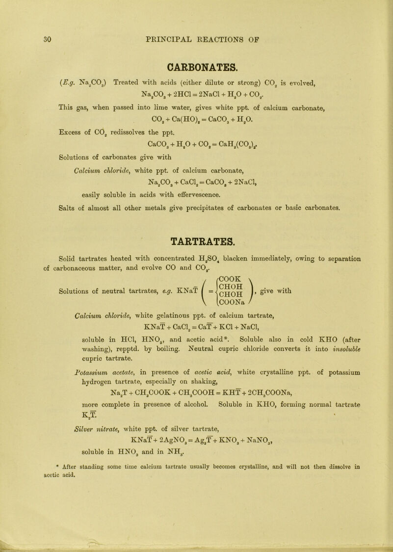 CARBONATES. {E.g. Na2C03) Treated with acids (either dilute or strong) CO„ is evolved, Na CO. + 2HC1 = 2NaCl + HO + CO,. <6 d « 2 This gas, when passed into lime water, gives white ppt. of calcium carbonate, C02 + Ca(HO)2 = CaC03 + H20. Excess of C02 redissolves the ppt. CaC03 + H20 + C02 = CaH2(COa)3. Solutions of carbonates give with Calcium chloride, white ppt. of calcium carbonate, Na CO. + CaCl2 = CaCOa + 2NaCl, easily soluble in acids with effervescence. Salts of almost all other metals give precipitates of carbonates or basic carbonates. TARTRATES. Solid tartrates heated with concentrated H2S04 blacken immediately, owing to separation of carbonaceous matter, and evolve CO and C02. / (COOK \ _ / CHOH i Solutions of neutral tartrates, e.g. KNaT I ]> giye with \ [cOONa / Calcium chloride, white gelatinous ppt. of calcium tartrate, KNaT + CaCl2 = CaT + KC1 + NaCl, soluble in HC1, HN03, and acetic acid*. Soluble also in cold KHO (after washing), repptd. by boiling. Neutral cupric chloride converts it into insoluble cupric tartrate. Potassium acetate, in presence of acetic acid, white crystalline ppt. of potassium hydrogen tartrate, especially on shaking, Na2T + CH3COOK + CH3COOH = KHT + 2CH3COONa, more complete in presence of alcohol. Soluble in KHO, forming normal tartrate K2T. Silver nitrate, white ppt. of silver tartrate, KNaT + 2 AgN03 = Ag3T + KN03 + NaN03, soluble in HN03 and in NH3. * After standing some time calcium tartrate usually becomes crystalline, and will not then dissolve in acetic acid.