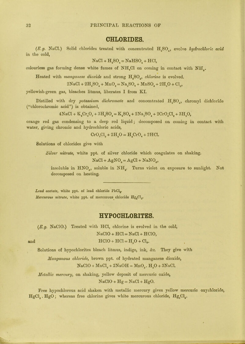 CHLORIDES. (E.g. NaCl.) Solid chlorides treated with concentrated H2S04, evolve hydrochloric acid in the cold, NaCl + H2S04 = NaHS04 + HC1, colourless gas forming dense white fumes of NH4C1 on coming in contact with NH3. Heated with manganese dioxide and strong H2S04, chlorine is evolved. 2NaCl + 2H2S04 + Mn02 = Na2S04 + MnS04 + 2H20 + Cl2, yellowish-green gas, bleaches litmus, liberates I from KI. Distilled with dry potassium dichromate and concentrated H,SO , chromyl dichloride (“chlorochromic acid”) is obtained, 4NaCl + Iv2Cr207 + 3H2S04 = K2S04 + 2Na2S04 + 2Cr02Cl3 + 3H20, orange red gas condensing to a deep red liquid; decomposed on coming in contact with water, giving chromic and hydrochloric acids, Cr02Cl2 + 2H20 = H2Cr04 + 2HC1. Solutions of chlorides give with Silver nitrate, white ppt. of silver chloride which coagulates on shaking. NaCl + AgN03 = AgCl + NaN03, insoluble in HN03, soluble in NH3. Turns violet on exposure to sunlight. Not decomposed on heating. head acetate, white ppt. of lead chloride PbCl2. Mercurous nitrate, white ppt. of mercurous chloride Hg2Cl2. HYPOCHLORITES. (E. g. NaClO.) Treated with HC1, chlorine is evolved in the cold, NaCIO + HC1 = NaCl + HCIO, and HCIO + HC1 = H20 + Cl2. Solutions of hypochlorites bleach litmus, indigo, ink, &c. They give with Manganous chloride, brown ppt. of hydrated manganese dioxide, NaCIO + MnCl2 + 2NaOH = Mn02. Ho0 + 3NaCl. Metallic mercury, on shaking, yellow deposit of mercuric oxide, NaCIO + Hg = NaCl + HgO. Free hypochlorous acid shaken with metallic mercury gives yellow mercuric oxychloride, HgCl2. HgO; whereas free chlorine gives white mercurous chloride, Hg2Cl2.