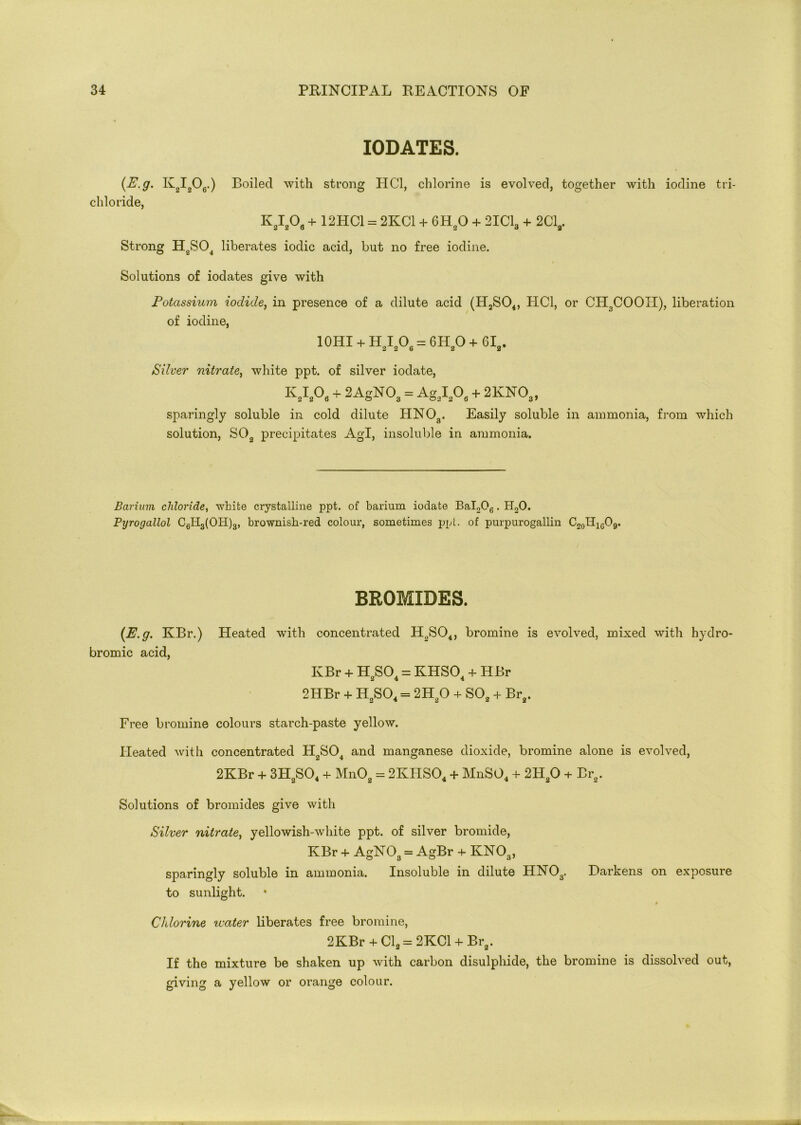 IODATES. (E.g. K2I206.) Boiled with strong PI Cl, chlorine is evolved, together with iodine tri- chloride, K2I206 + 12HC1 = 2KC1 + 6H20 + 2IC13 + 2Cla. Strong H2S04 liberates iodic acid, but no free iodine. Solutions of iodates give with Potassium iodide, in presence of a dilute acid (H2S04, PIC1, or CH3COOH), liberation of iodine, 10HI + H,I,O, = 6H,O + 6Ii. Silver nitrate, white ppt. of silver iodate, KaI208 + 2AgNOa = AgsI208 + 2KNOa) sparingly soluble in cold dilute HN03. Easily soluble in ammonia, from which solution, S02 precipitates AgT, insoluble in ammonia. Barium chloride, white crystalline ppt. of barium iodate Bal206. H20. Pyrogallol C6H3(OH)3, brownish-red colour, sometimes ppt. of purpurogallin C20II1GO9. BROMIDES. {E.g. KBr.) Heated with concentrated H2S04, bromine is evolved, mixed with hydro- bromic acid, KBr + H.SO. = KHSCP + HBr 2 4 4 2HBr + H2S04 = 2H20 + S02 + Br2. Free bromine colours starch-paste yellow. Heated with concentrated H2S04 and manganese dioxide, bromine alone is evolved, 2KBr + 3H2S04 + Mn02 = 2KIIS04 + MnS04 + 2PI20 + Br2. Solutions of bromides give with Silver nitrate, yellowish-white ppt. of silver bromide, KBr + AgNOa = AgBr + KN03, sparingly soluble in ammonia. Insoluble in dilute HN03. Harkens on exposure to sunlight. 9 Chlorine water liberates free bromine, 2KBr + Cl2 = 2KC1 + Br2. If the mixture be shaken up with carbon disulphide, the bromine is dissolved out, giving a yellow or orange colour.