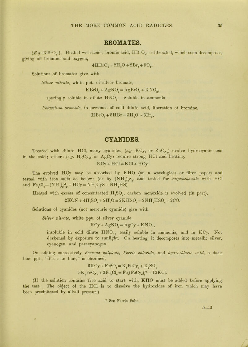 BROMATES. (E.g. KBrOg.) Heated with acids, bromic acid, HBr03, is liberated, which soon decomposes, giving off bromine and oxygen, 4HBrO„ = 2H20 + 2Br2 + 502. Solutions of bromates give with Silver nitrate, white ppt. of silver bromate, KBr03 + AgN03 = AgBrOa + KN03, sparingly soluble in dilute HNOa. Soluble in ammonia. Potassium bromide, in presence of cold dilute acid, liberation of bromine, HBrOg + 5HBr = 3H20 + 3Br2. CYANIDES. Treated with dilute LICl, many cyanides, (e.g. KCy, or ZnCy2) evolve hydrocyanic acid in the cold; others (e.g. HgCya, or AgCy) require strong HC1 and heating. KCy + HC1 - KC1 + HCy. The evolved HCy may be absorbed by KHO (on a watch-glass or filter paper) and tested with iron salts as below; (or by (NH4)0S0, and tested for sulphocyanate with HC1 and Fe2Cl-(NH4)2S2 + HCy = NH4CyS + NH4HS).“ Heated with excess of concentrated HoS04, carbon monoxide is evolved (in part), 2KCN + 4HoS0. + 2Ho0 = 2KHSO. + 2NHLISO. + 2CO. 2 4 2 4 4 4 Solutions of cyanides (not mercuric cyanide) give with Silver nitrate, white ppt. of silver cyanide. KCy + AgN03 = AgCy + KN03, insoluble in cold dilute HN03; easily soluble in ammonia, and in KCy. Not darkened by exposure to sunlight. On heating, it decomposes into metallic silver, cyanogen, and paracyanogen. On adding successively Ferrous sulphate, Ferric cldoride, and hydrochloric acid, a dark blue ppt., “Prussian blue,” is obtained, 6KCy + FeS04 = K4FeCy6 + K2S04 3K4FeCyo. + 2Fe2Cl6 = Fe4(FeCya)8* + 12KC1. (If the solution contains free acid to start with, KHO must be added before applying the test. The object of the HC1 is to dissolve the hydroxides of iron which may have been precipitated by alkali present.) See Ferric Salts.