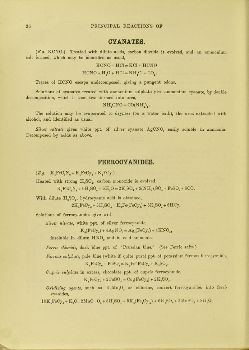 CYANATES. (E.g. KCNO.) Treated with dilute acids, carbon dioxide is evolved, and an ammonium salt formed, which may be identified as usual, KCNO + HC1 = KC1 + HCNO HCNO + H20 + HC1 = NH4C1 + CO,. Traces of HCNO escape undecomposed, giving a pungent odour. Solutions of cyanates treated with ammonium sulphate give ammonium cyanate, by double decomposition, which is soon transformed into urea, NH4CNO = CO(NH2)a. The solution may be evaporated to dryness (on a water bath), the urea extracted with alcohol, and identified as usual. Silver nitrate gives white ppt. of silver cyanate AgCNO, easily soluble in ammonia. Decomposed by acids as above. FERROCYANIDES. (E.g. K4FeC6N„ = K4FeCy6 + K.FCy.) Heated with strong H2S04, carbon monoxide is evolved K4FeC6N6 + 6H2S04 + 6H20 = 2K2S04 + 3(NH4)2S04 + FeS04 + GCO. With dilute H2S04, hydrocyanic acid is obtained, 2K4FeCy6 + 3H2S04 = K2Fe(FeCy6) + 3K2S04 + 6HCy. Solutions of ferrocyanides give with Silver nitrate, white ppt. of silver ferrocyanide, K.(FeCy6) + 4AgNOa = Ag.(FeCy„) + 4KNOa, insoluble in dilute HNC) and in cold ammonia. o Ferric chloride, dark blue ppt. of “Prussian blue.” (See Ferric salts.) Ferrous sulphate, pale blue (white if quite pure) ppt. of potassium ferrous ferrocyanide, K4FeCy6 + FeS04 =, K3FeFeCy6 + K2S04. Cupric sulphate in excess, chocolate ppt. of cupric ferrocyanide, K4FeCy6 + 2CuS04 = Cu2(FeCy6) + 2K2S04. Oxidizing agents, such as K2Mn2Ou or chlorine, convert ferrocyanides into ferri- cyanides, 10K4FeCyfl + K,0.2MnO . 06 + 8H2S04 = 5Ka(Fe,Cy„) + 6K2S04 + 2MnS04 + SB ft.