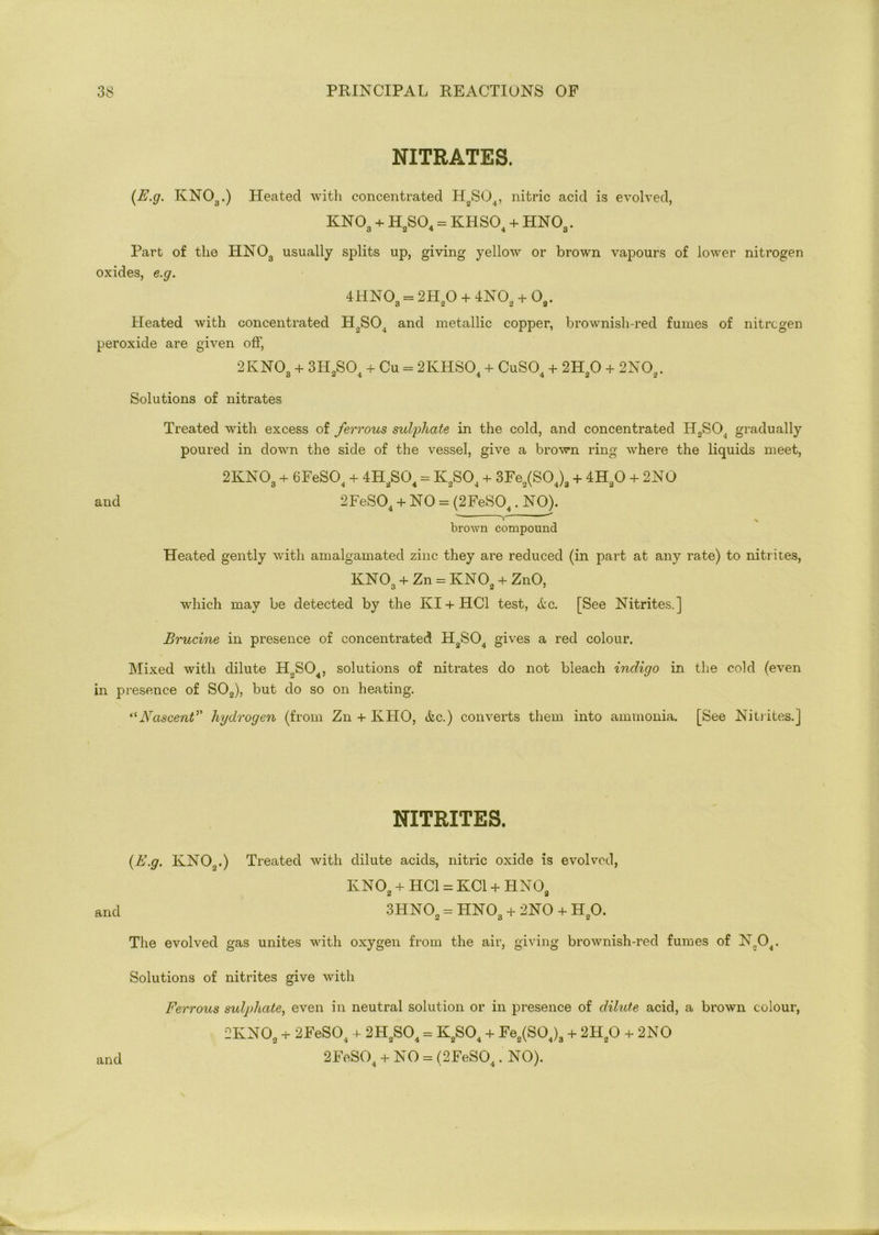 NITRATES. (E.g. KN03.) Heated with concentrated HoS04, nitric acid is evolved, kno3 + h2so4 = khso4 + hno3. Part of the HNOa usually splits up, giving yellow or brown vapours of lower nitrogen oxides, e.g. 4HN03 = 2H20 + 4N02 + G3. Heated with concentrated H2S04 and metallic copper, brownish-red fumes of nitrogen peroxide are given off, 2KNO + 3TI SO 4- Cu = 2KHS04 + CuS04 4- 2HO + 2NOp. o 2 4 4 4 2 2 Solutions of nitrates Treated with excess of ferrous sulphate in the cold, and concentrated H2S04 gradually poured in down the side of the vessel, give a brown ring where the liquids meet, 2KN03 + 6FeS04 + 4H2S04 = K2S04 + 3Fe2(S04)3 + 4H20 + 2NO and 2FeS04 + NO = (2FeS04. NO). ' Y brown compound Heated gently with amalgamated zinc they are reduced (in part at any rate) to nitrites, KN03 + Zn = KNOa + ZnO, which may be detected by the Ivl + HC1 test, <tc. [See Nitrites.] Brucine in presence of concentrated H2S04 gives a red colour. Mixed with dilute H2S04, solutions of nitrates do not bleach indigo in the cold (even in presence of S02), but do so on heating. “Nascent’’ hydrogen (from Zn + KHO, &c.) converts them into ammonia. [See Nitrites.] NITRITES. {E.g. KN0o.) Treated with dilute acids, nitric oxide is evolved, KN02 + HC1 = KOI + HNOfl 2 a and 3HN02 = HN03 + 2NO + H20. The evolved gas unites with oxygen from the air, giving brownish-red fumes of N„04. Solutions of nitrites give with Ferrous sulphate, even in neutral solution or in presence of dilute acid, a brown colour, 2KNOs 4- 2FeS04 4- 2H2S04 = K2S04 4- Fe2(S04)3 4- 2H20 4- 2NO 2FeS04 4- NO = (2FeS04. NO). and