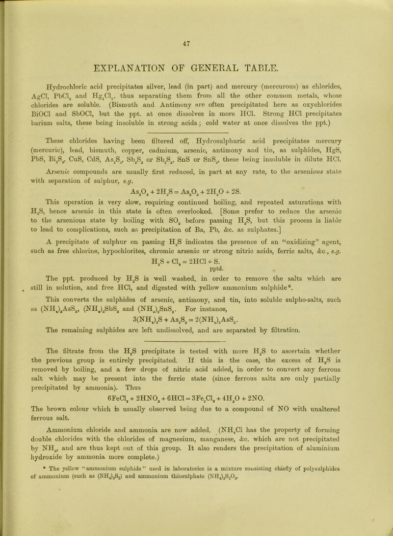 EXPLANATION OF GENERAL TABLE. Hydrochloric acid precipitates silver, lead (in part) and mercury (mercurous) as chlorides, AgCl, PbCl„ and Hg2Cl„, thus separating them from all the other common metals, whose chlorides are soluble. (Bismuth and Antimony are often precipitated here as oxychlorides BiOCl and SbOCl, but the ppt. at once dissolves in more HC1. Strong HC1 precipitates barium salts, these being insoluble in strong acids ; cold water at once dissolves the ppt.) These chlorides having been filtered off, Hydrosulphuric acid precipitates mercury (mercuric), lead, bismuth, copper, cadmium, arsenic, antimony and tin, as sulphides, HgS, PbS, Bi2S3, CuS, CdS, As2S3, Sb2S3 or Sb2S6, SnS or SnS,„ these being insoluble in dilute HC1. Arsenic compounds are usually first reduced, in part at any rate, to the arseniows state with separation of sulphur, e.g. As205 + 2H2S = As203 + 2H20 + 2S. This operation is very slow, requiring continued boiling, and repeated saturations with H2S, hence arsenic in this state is often overlooked. [Some prefer to reduce the arsenic to the arsenious state by boiling with SO„ before passing H2S, but this process is liable to lead to complications, such as precipitation of Ba, Pb, &c. as sulphates.] A precipitate of sulphur on passing H„S indicates the presence of an “oxidizing” agent, such as free chlorine, hypochlorites, chromic arsenic or strong nitric acids, ferric salts, &c., e.g. H2s + Cl, = 2HC1 + S. pptd. The ppt. produced by IT0S is well washed, in order to remove the salts which are still in solution, and free HC1, and digested with yellow ammonium sulphide*. This converts the sulphides of arsenic, antimony, and tin, into soluble sulpho-salts, such as (NHJ3AsS3, (NH4)3SbS3 and (NH4)2SnS3. For instance, 3(NHJ,S + AsaSa = 2(NH4)3AsS3. The remaining sulphides are left undissolved, and are separated by filtration. The filtrate from the H2S precipitate is tested with more H„S to ascertain whether the previous group is entirely precipitated. If this is the case, the excess of H2S is removed by boiling, and a few drops of nitric acid added, in order to convert any ferrous salt which may be present into the ferric state (since ferrous salts are only partially precipitated by ammonia). Thus 6FeCl2 + 2HN03 + 6HC1 = 3Fe2Cl8 + 4HaO + 2NO. The brown colour which is usually observed being due to a compound of NO with unaltered ferrous salt. Ammonium chloride and ammonia are now added. (NH4Ci has the property of forming double chlorides with the chlorides of magnesium, manganese, &c. which are not precipitated by NH3, and are thus kept out of this group. It also renders the precipitation of aluminium hydroxide by ammonia more complete.) * The yellow “ammonium sulphide’’ used in laboratories is a mixture consisting chiefly of polysulphides of ammonium (such as (NH4)2S2) and ammonium thiosulphate (NH4)2S<,03.