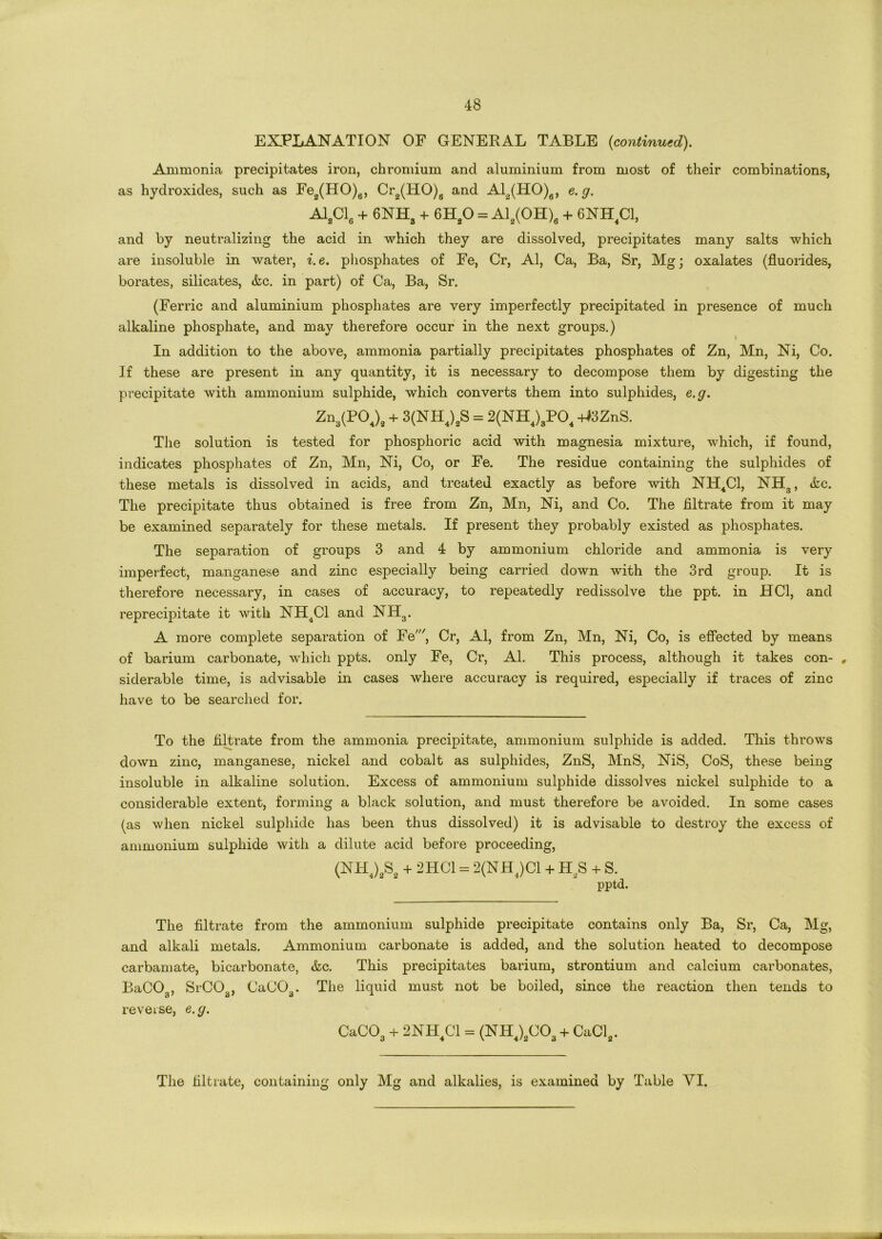 EXPLANATION OF GENERAL TABLE {continued). Ammonia precipitates iron, chromium and aluminium from most of their combinations, as hydroxides, such as Fe2(HO)6, Cr2(HO)6 and Al2(HO)6, e.g. A12C16 + 6NHa + 6H20 = Al2(OH)6 + 6NH4C1, and by neutralizing the acid in which they are dissolved, precipitates many salts which are insoluble in water, i.e. phosphates of Fe, Cr, Al, Ca, Ba, Sr, Mg; oxalates (fluorides, borates, silicates, &c. in part) of Ca, Ba, Sr. (Ferric and aluminium phosphates are very imperfectly precipitated in presence of much alkaline phosphate, and may therefore occur in the next groups.) In addition to the above, ammonia partially precipitates phosphates of Zn, Mn, Ni, Co. If these are present in any quantity, it is necessary to decompose them by digesting the precipitate with ammonium sulphide, which converts them into sulphides, e.g. Zn,(POJ, + 3(NH4)„S = 2(NH4)3P04 +>3ZnS. The solution is tested for phosphoric acid with magnesia mixture, which, if found, indicates phosphates of Zn, Mn, Ni, Co, or Fe. The residue containing the sulphides of these metals is dissolved in acids, and treated exactly as before with NH4C1, NH3, &c. The precipitate thus obtained is free from Zn, Mn, Ni, and Co. The filtrate from it may be examined separately for these metals. If present they probably existed as phosphates. The separation of groups 3 and 4 by ammonium chloride and ammonia is very imperfect, manganese and zinc especially being carried down with the 3rd group. It is therefore necessary, in cases of accuracy, to repeatedly redissolve the ppt. in HC1, and reprecipitate it with NH4C1 and NH3. A more complete separation of Fe', Cr, Al, from Zn, Mn, Ni, Co, is effected by means of barium carbonate, which ppts. only Fe, Cr, Al. This process, although it takes con- # siderable time, is advisable in cases where accuracy is required, especially if traces of zinc have to be searched for. To the filtrate from the ammonia precipitate, ammonium sulphide is added. This throws down zinc, manganese, nickel and cobalt as sulphides, ZnS, MnS, NiS, CoS, these being insoluble in alkaline solution. Excess of ammonium sulphide dissolves nickel sulphide to a considerable extent, forming a black solution, and must therefore be avoided. In some cases (as when nickel sulphide has been thus dissolved) it is advisable to destroy the excess of ammonium sulphide with a dilute acid before proceeding, (NH4)2S2 + 2HC1 = 2(NH4)C1 + H2S + S. pptd. The filtrate from the ammonium sulphide precipitate contains only Ba, Sr, Ca, Mg, and alkali metals. Ammonium carbonate is added, and the solution heated to decompose carbamate, bicarbonate, &c. This precipitates barium, strontium and calcium carbonates, BaCG3, SrCOa, CaCOa. The liquid must not be boiled, since the reaction then tends to reverse, e.g. CaC03 + 2NH4C1 = (NH4)2C03 + CaCl2. The filtrate, containing only Mg and alkalies, is examined by Table VI.