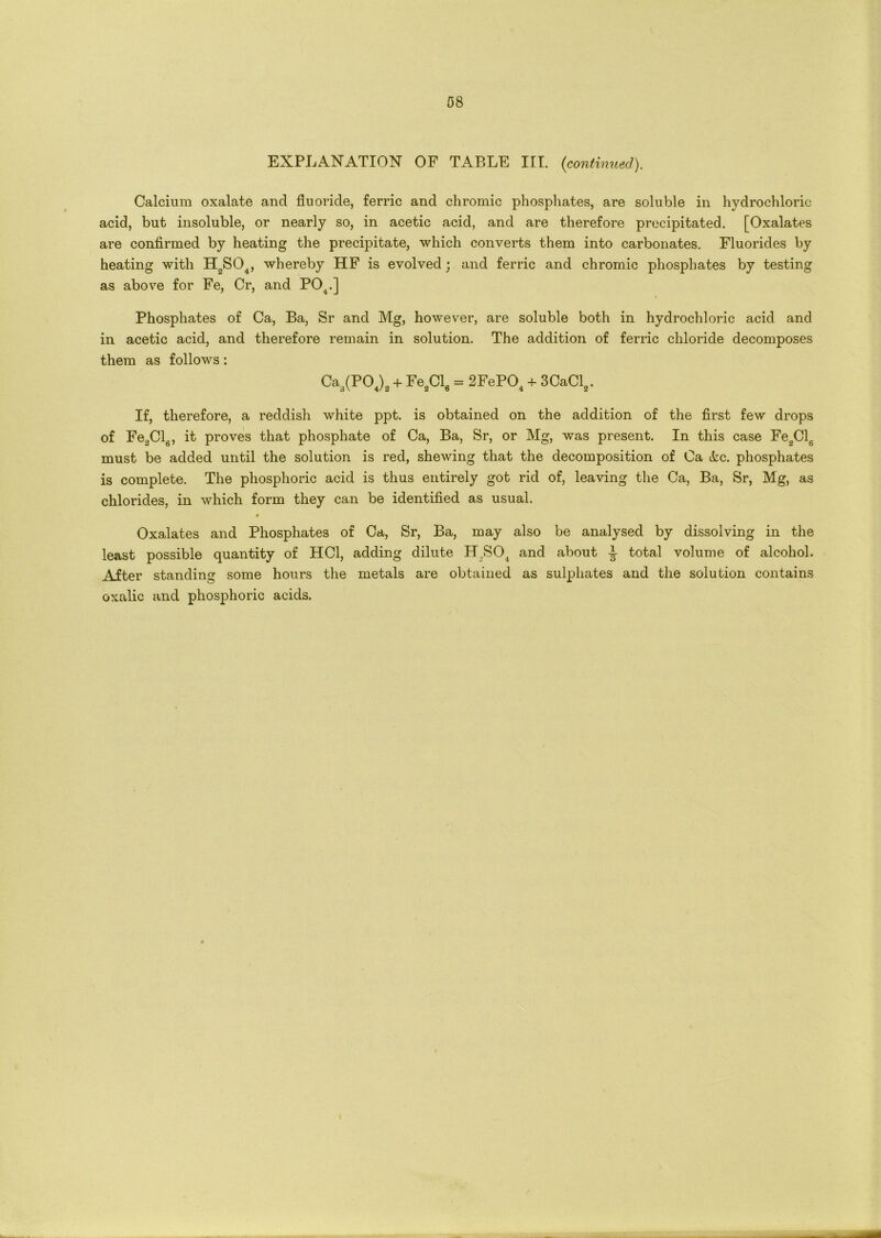 EXPLANATION OF TABLE III. {continued). Calcium oxalate and fluoride, ferric and chromic phosphates, are soluble in hydrochloric acid, but insoluble, or nearly so, in acetic acid, and are therefore precipitated. [Oxalates are confirmed by heating the precipitate, which converts them into carbonates. Fluorides by heating with HoS04, whereby HF is evolved; and ferric and chromic phosphates by testing as above for Fe, Cr, and P04.] Phosphates of Ca, Ba, Sr and Mg, however, are soluble both in hydrochloric acid and in acetic acid, and therefore remain in solution. The addition of ferric chloride decomposes them as follows: Ca3(P04)2 + FesCI6 = 2FePO„ + 3CaCl„. If, therefore, a reddish white ppt. is obtained on the addition of the first few drops of Fe2Cl6, it proves that phosphate of Ca, Ba, Sr, or Mg, was present. In this case Fe2Cl6 must be added until the solution is red, shewing that the decomposition of Oa &c. phosphates is complete. The phosphoric acid is thus entirely got rid of, leaving the Ca, Ba, Sr, Mg, as chlorides, in which form they can be identified as usual. » Oxalates and Phosphates of Ca, Sr, Ba, may also be analysed by dissolving in the least possible quantity of HC1, adding dilute H,S04 and about -J- total volume of alcohol. After standing some hours the metals are obtained as sulphates and the solution contains oxalic and phosphoric acids.