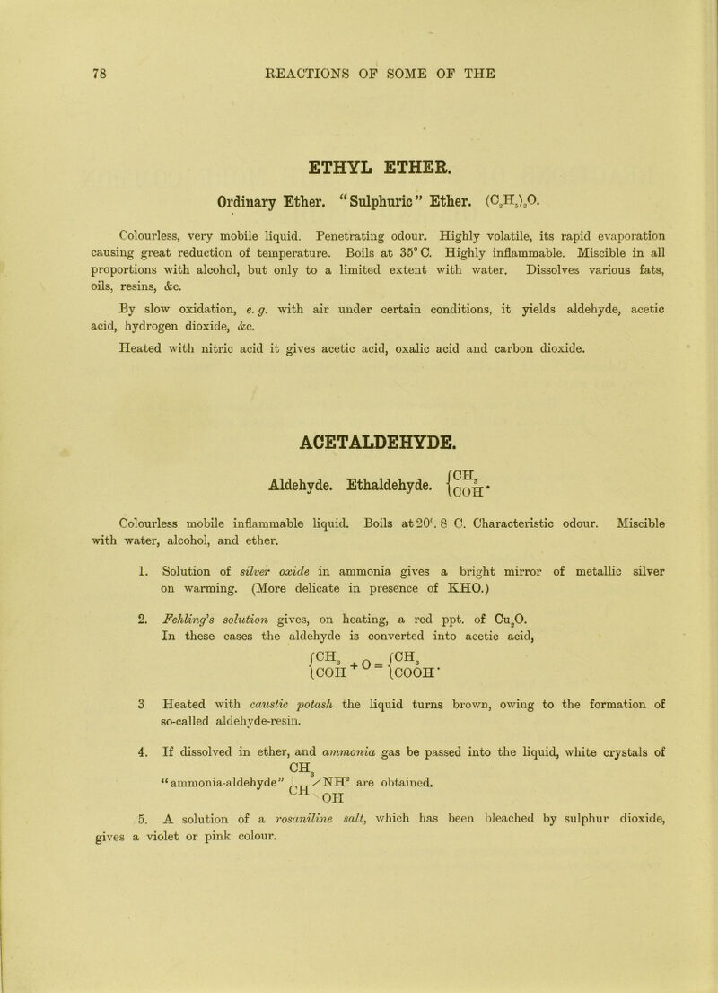 ETHYL ETHER. Ordinary Ether. “ Sulphuric ” Ether. (C2H5)20. Colourless, very mobile liquid. Penetrating odour. Highly volatile, its rapid evaporation causing great reduction of temperature. Boils at 35° C. Highly inflammable. Miscible in all proportions with alcohol, but only to a limited extent with water. Dissolves various fats, oils, resins, &c. By slow oxidation, e. g. with air under certain conditions, it yields aldehyde, acetic acid, hydrogen dioxide, &c. Heated with nitric acid it gives acetic acid, oxalic acid and carbon dioxide. ACETALDEHYDE. Aldehyde. Ethaldehyde. Colourless mobile inflammable liquid. Boils at 20°. 8 C. Characteristic odour. Miscible with water, alcohol, and ether. fCH3 ICOH' 1. Solution of silver oxide in ammonia gives a bright mirror of metallic silver on warming. (More delicate in presence of KHO.) 2. Fehling’s solution gives, on heating, a red ppt. of Cu„0. In these cases the aldehyde is converted into acetic acid, fCH3 (COH + 0 = (CH3 ICOOH’ 3 Heated with caustic 'potash the liquid turns brown, owing to the formation of so-called aldehyde-resin. 4. If dissolved in ether, and ammonia gas be passed into the liquid, white crystals of CHa “ammonia-aldehyde” I /NH are obtained. C1±NOII 5. A solution of a rosaniline salt, which has been bleached by sulphur dioxide, gives a violet or pink colour.