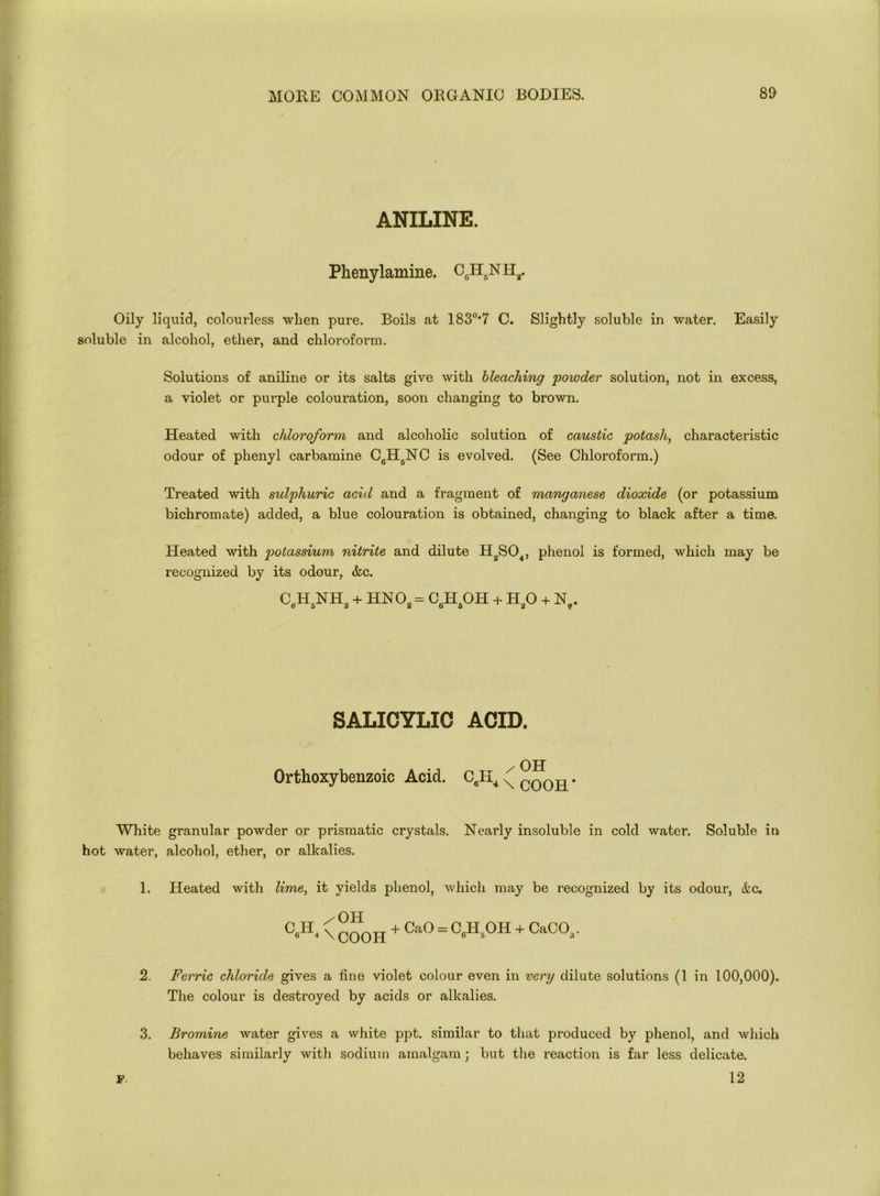 ANILINE. Phenylamine. CeH6NHa. Oily liquid, colourless when pure. Boils at 183°*7 C. Slightly soluble in water. Easily soluble in alcohol, ether, and chloroform. Solutions of aniline or its salts give with bleaching powder solution, not in excess, a violet or purple colouration, soon changing to brown. Heated with chloroform and alcoholic solution of caustic potash, characteristic odour of phenyl carbamine C6H6NC is evolved. (See Chloroform.) Treated with sulphuric acid and a fragment of manganese dioxide (or potassium bichromate) added, a blue colouration is obtained, changing to black after a time. Heated with potassium nitrite and dilute H2S04, phenol is formed, which may be recognized by its odour, &c. CpH5NH2 + HN02 = C6H6OH + H20 + n9. SALICYLIC ACID. OH Orthoxybenzoic Acid. C6II4 ^ oooil* White granular powder or prismatic crystals. Nearly insoluble in cold water. Soluble in hot water, alcohol, ether, or alkalies. 1. Heated with lime, it yields phenol, which may be recognized by its odour, &c. 0A \ COOH + Ca0 = 0A0H + CaC03. 2. Ferric chloride gives a fine violet colour even in very dilute solutions (1 in 100,000). The colour is destroyed by acids or alkalies. 3. Bromine water gives a white ppt. similar to that produced by phenol, and which behaves similarly with sodium amalgam ; but the reaction is far less delicate. 12 p.