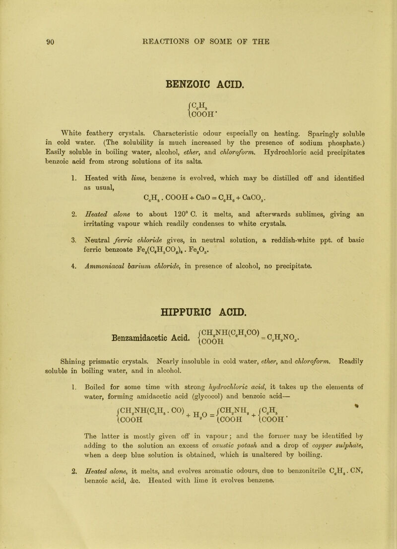 BENZOIC ACID. /C.H. ICOOH * White feathery crystals. Characteristic odour especially on heating. Sparingly soluble in cold water. (The solubility is much increased by the presence of sodium phosphate.) Easily soluble in boiling water, alcohol, ether, and chloroform. Hydrochloric acid precipitates benzoic acid from strong solutions of its salts. 1. Heated with lime, benzene is evolved, which may be distilled off and identified as usual, CfiH.. COOH + CaO = C JT + CaCO,. o 5 D o 3 2. Heated alone to about 120° C. it melts, and afterwards sublimes, giving an irritating vapour which readily condenses to white crystals. 3. Neutral ferric chloride gives, in neutral solution, a reddish-white ppt. of basic ferric benzoate Fe2(C6H5C02)6. Fe203. 4. Ammoniacal barium chloride, in presence of alcohol, no precipitate. HIPPURIC ACID. Benzamidacetic Acid, = C»H»N03- Shining prismatic crystals. Nearly insoluble in cold water, ether, and chloroform. Readily soluble in boiling water, and in alcohol. 1. Boiled for some time with strong hydrochloric acid, it takes up the elements of water, forming amidacetic acid (glycocol) and benzoic acid—- CH2NH(C„I-Is .CO) /CH2NH, (C„H, ' COOH 2 (COOH (COOH ‘ The latter is mostly given off in vapour; and the former may be identified by adding to the solution an excess of caustic potash and a drop of copper sulphate, when a deep blue solution is obtained, which is unaltered by boiling. 2. Heated alone, it melts, and evolves aromatic odours, due to benzonitrile CdHs. CN, benzoic acid, &c. Heated with lime it evolves benzene.