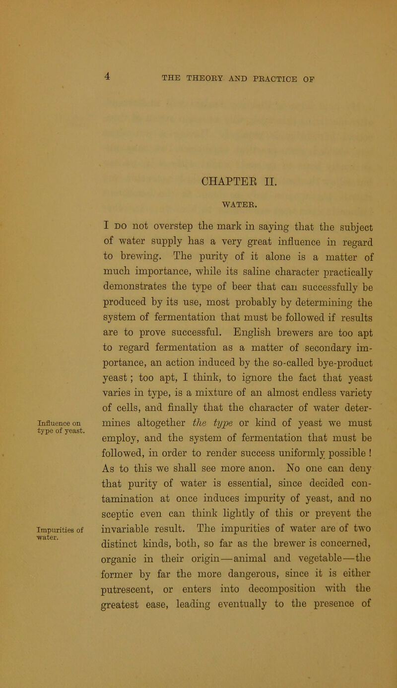 Influence on type of yeast. Impurities of ■water. CHAPTER II. WATER. I DO not overstep the mark in saying that the subject of water supply has a very great influence m regard to brewing. The purity of it alone is a matter of much importance, while its saline character practically demonstrates the type of beer that can successfully be produced by its use, most probably by determining the system of fermentation that must be followed if results are to prove successful. English brewers are too apt to regard fermentation as a matter of secondary im- portance, an action induced by the so-called bye-product yeast; too apt, I think, to ignore the fact that yeast varies in type, is a mixture of an almost endless variety of cells, and finally that the character of water deter- mines altogether the type or kind of yeast we must employ, and the system of fermentation that must be followed, in order to render success uniformly possible ! As to this we shall see more anon. No one can deny that purity of water is essential, since decided con- tamination at once induces impurity of yeast, and no sceptic even can thmk lightly of this or prevent the invariable result. The impurities of water are of two distinct kinds, both, so far as the brewer is concerned, organic in their origin—animal and vegetable—the former by far the more dangerous, since it is either putrescent, or enters into decomposition with the greatest ease, leading eventually to the presence of