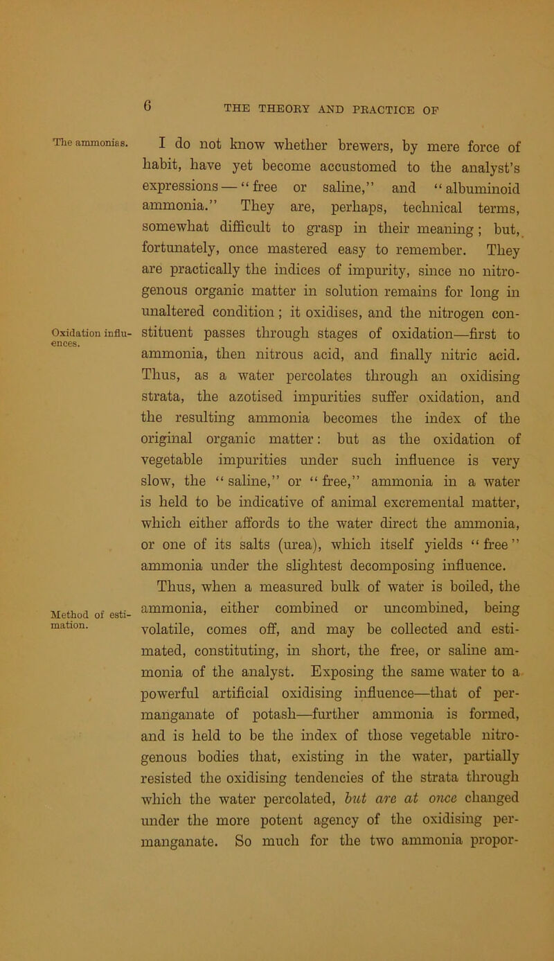 Tlie ammonias. Oxidation influ- ences. Method of esti- mation. I do not know whether brewers, by mere force of habit, have yet become accustomed to the analyst’s expressions — “free or saline,” and “albuminoid ammonia.” They are, perhaps, technical terms, somewhat difficult to grasp in their meaning; but, fortunately, once mastered easy to remember. They are practically the indices of impurity, since no nitro- genous organic matter in solution remains for long in unaltered condition; it oxidises, and the nitrogen con- stituent passes through stages of oxidation—first to ammonia, then nitrous acid, and finally nitric acid. Thus, as a water percolates through an oxidising strata, the azotised impurities suffer oxidation, and the resulting ammonia becomes the index of the original organic matter: but as the oxidation of vegetable impm'ities under such influence is very slow, the “ saline,” or “ free,” ammonia in a water is held to be indicative of animal excremental matter, which either affords to the water direct the ammonia, or one of its salts (urea), which itself yields “free” ammonia under the slightest decomposing influence. Thus, when a measured bulk of water is boiled, the ammonia, either combined or imcombined, being volatile, comes off, and may be collected and esti- mated, constituting, in short, the free, or sahne am- monia of the analyst. Exposing the same water to a powerful artificial oxidising influence—that of per- manganate of potash—fm’ther ammonia is formed, and is held to be the index of those vegetable nitro- genous bodies that, existing in the water, partially resisted the oxidising tendencies of the strata through which the water percolated, hitt are at once changed under the more potent agency of the oxidising per- manganate. So much for the two ammonia propor-