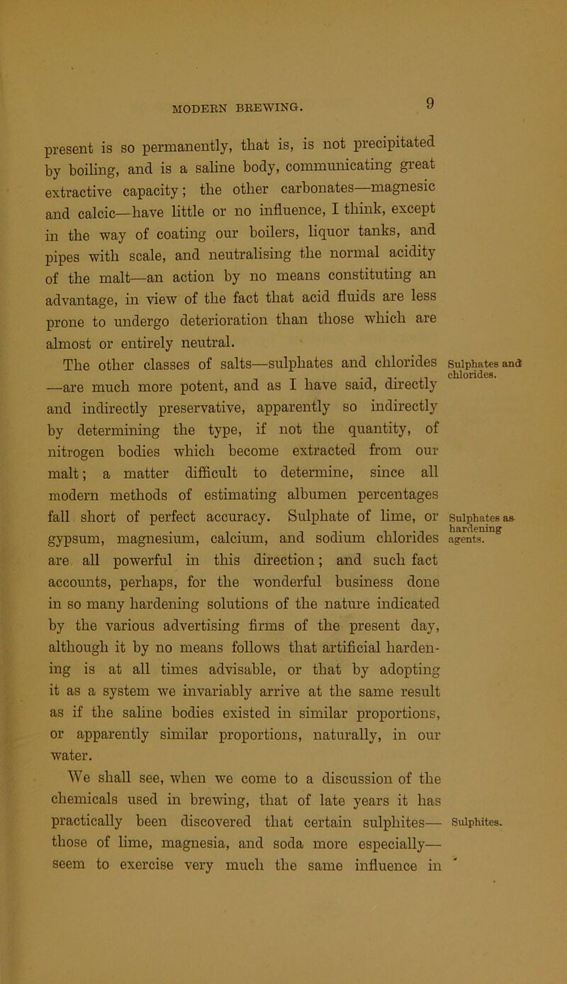 present is so permanently, that is, is not precipitated by boiling, and is a saline body, communicating great extractive capacity; the other carbonates magnesic and calcic—have little or no influence, I think, except in the way of coating our boilers, liquor tanks, and pipes with scale, and neutralising the normal acidity of the malt—an action by no means constituting an advantage, in view of the fact that acid fluids are less prone to undergo deterioration than those which are almost or entirely neutral. The other classes of salts—sulphates and chlorides —are much more potent, and as I have said, directly and indirectly preservative, apparently so indirectly by determining the type, if not the quantity, of nitrogen bodies which become extracted from our malt; a matter difficult to determine, since all modern methods of estimating albumen percentages fall short of perfect accuracy. Sulphate of lime, or gypsum, magnesium, calcium, and sodium chlorides are all powerful in this direction; and such fact accounts, perhaps, for the wonderful business done in so many hardening solutions of the nature indicated by the various advertising firms of the present day, although it by no means follows that artificial harden- ing is at all times advisable, or that by adopting it as a system we invariably arrive at the same result as if the saline bodies existed in similar proportions, or apparently similar proportions, naturally, in our water. We shall see, when we come to a discussion of the chemicals used in brewing, that of late years it has practically been discovered that certain sulphites— those of lime, magnesia, and soda more especially— seem to exercise very much the same influence in Sulphates and chlorides. Sulphates as- hardening agents. Sulphites.