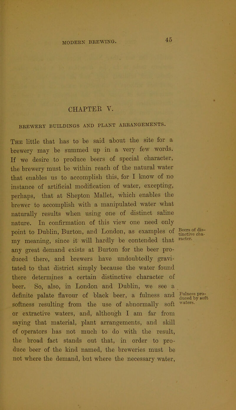 CHAPTER V. BEEWEEY BUILDINGS AND PLANT AEEANGEMENTS. The little that has to be said about the site for a brewery may be summed up in a very few words. If we desire to produce beers of special character, the brewery must be within reach of the natural water that enables us to accomplish this, for I know of no instance of artificial modification of water, excepting, perhaps, that at Sbepton Mallet, which enables the brewer to accomplish with a manipulated water what naturally results when using one of distinct salme natm’e. In confirmation of this view one need only point to Dublin, Burton, and London, as examples of my meaning, since it will hardly be contended that any great demand exists at Burton for the beer pro- duced there, and brewers have undoubtedly gravi- tated to that district simply because the water found there determines a certain distinctive character of \ beer. So, also, in London and Dublin, we see a definite palate flavour of black beer, a fulness and softness resulting from the use of abnormally soft or extractive waters, and, although I am far from saying that material, plant arrangements, and skill of operators has not much to do with the result, the broad fact stands out that, in order to pro- duce beer of the kind named, the breweries must be not where the demand, but where the necessary water. Beers of dis- tinctive cha- racter. Fulness pro- duced by soft waters.