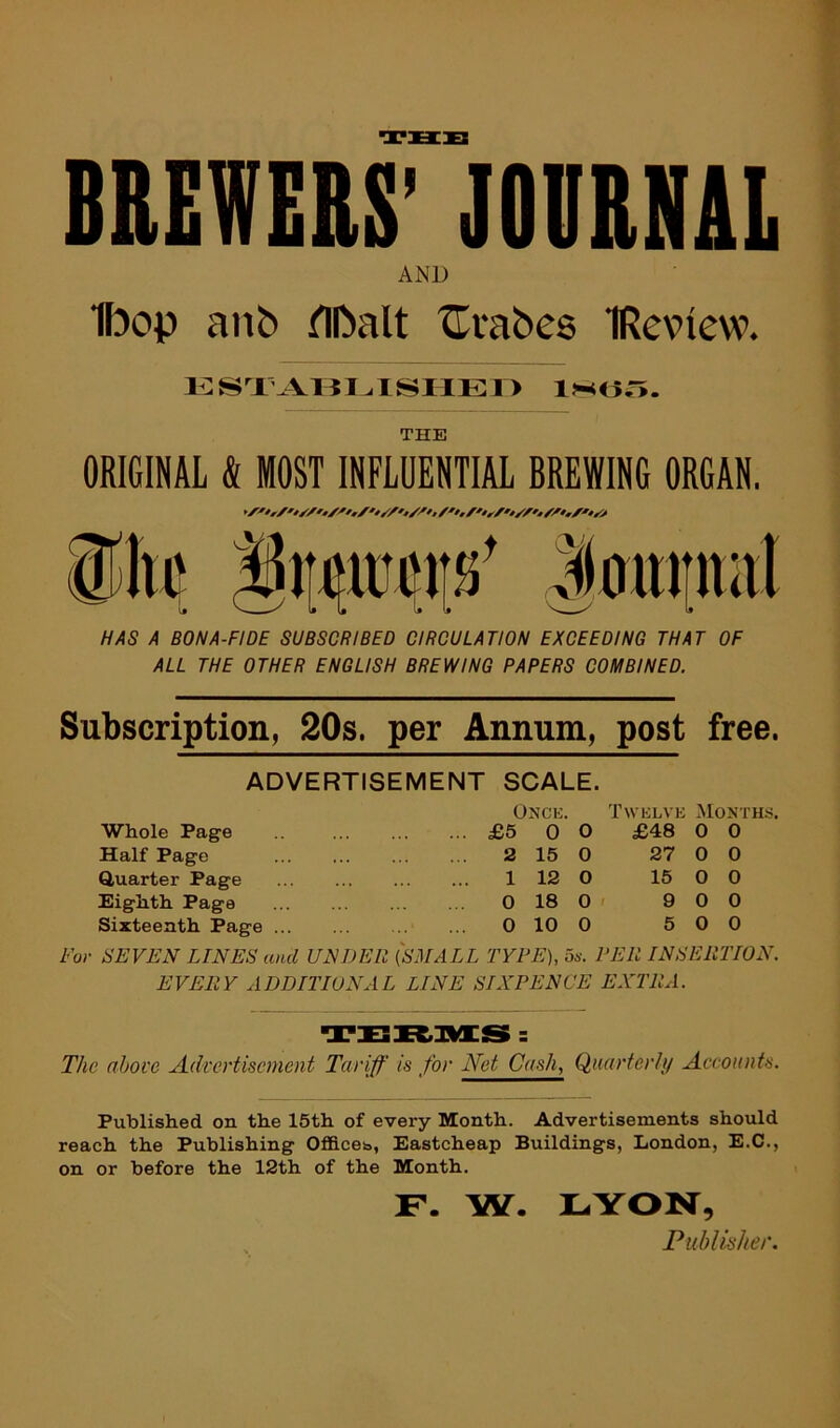 THU BREWERS’ JOURNAL AND Ibop anb fllbalt ^rabes IReview. THE ORIGINAL & MOST INFLUENTIAL BREWING ORGAN. HAS A BONA-FIDE SUBSCRIBED CIRCULATION EXCEEDING THAT OF ALL THE OTHER ENGLISH BREWING PAPERS COMBINED. Subscription, 20s. per Annum, post free. ADVERTISEMENT SCALE. Whole Page Half Page Quarter Page Eighth Page Sixteenth Page Twklvk Months. Onck. £5 0 0 2 15 0 1 12 0 0 18 0 < 0 10 0 £48 0 0 27 0 0 15 0 0 9 0 0 5 0 0 For SEVEN LINES and UNDER {SMALL TYPE), 5s. PER INSERTION. EVERY ADDITIONAL LINE SIXPENCE EXTRA. The above Advertisement Tariff is for Net Cash, Qaarterl;/ Aceounts. Published on the 15th of every Month. Advertisements should reach the Publishing OflBces, Eastcheap Buildings, London, E.C., on or before the 12th of the Month. LYON, Publisher. F. W.