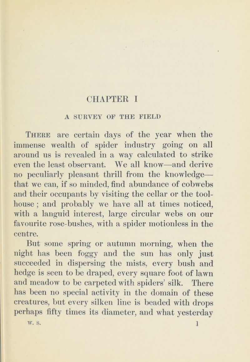 A SURVEY OF THE FIELD There are certain days of the year when the immense wealth of spider industry going on all around us is revealed in a way calculated to strike even the least observant. We all know—and derive no peculiarly pleasant thrill from the knowledge— that we can, if so minded, find abundance of cobwebs and their occupants by visiting the cellar or the tool- house ; and probably we have all at times noticed, with a languid interest, large circular webs on our favourite rose-bushes, with a spider motionless in the centre. But some spring or autumn morning, when the night lias been foggy and the sun has only just succeeded in dispersing the mists, every bush and hedge is seen to be draped, every square foot of lawn and meadow to be carpeted with spiders’ silk. There has been no special activity in the domain of these creatures, but every silken line is beaded with drops perhaps fifty times its diameter, and what yesterday