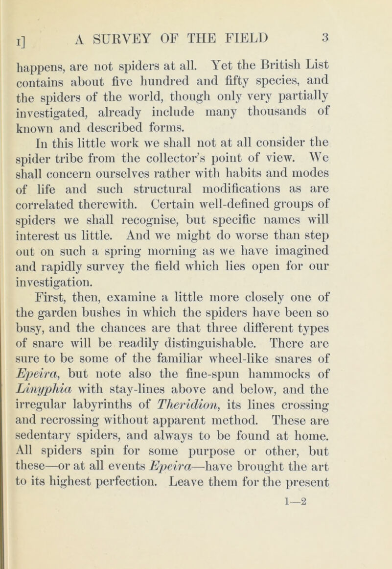 i] happens, are not spiders at all. Yet the British List contains about five hundred and fifty species, and the spiders of the world, though only very partially investigated, already include many thousands of known and described forms. In this little work we shall not at all consider the spider tribe from the collector’s point of view. We shall concern ourselves rather with habits and modes of life and such structural modifications as are correlated therewith. Certain well-defined groups of spiders we shall recognise, but specific names will interest us little. And we might do worse than step out on such a spring morning as we have imagined and rapidly survey the field which lies open for our investigation. First, then, examine a little more closely one of the garden bushes in which the spiders have been so busy, and the chances are that three different types of snare will be readily distinguishable. There are sure to be some of the familiar wheel-like snares of Epeira, but note also the fine-spun hammocks of Linyphia with stay-lines above and below, and the irregular labyrinths of Theridion, its lines crossing and recrossing without apparent method. These are sedentary spiders, and always to be found at home. All spiders spin for some purpose or other, but these—or at all events Epeira—have brought the art to its highest perfection. Leave them for the present