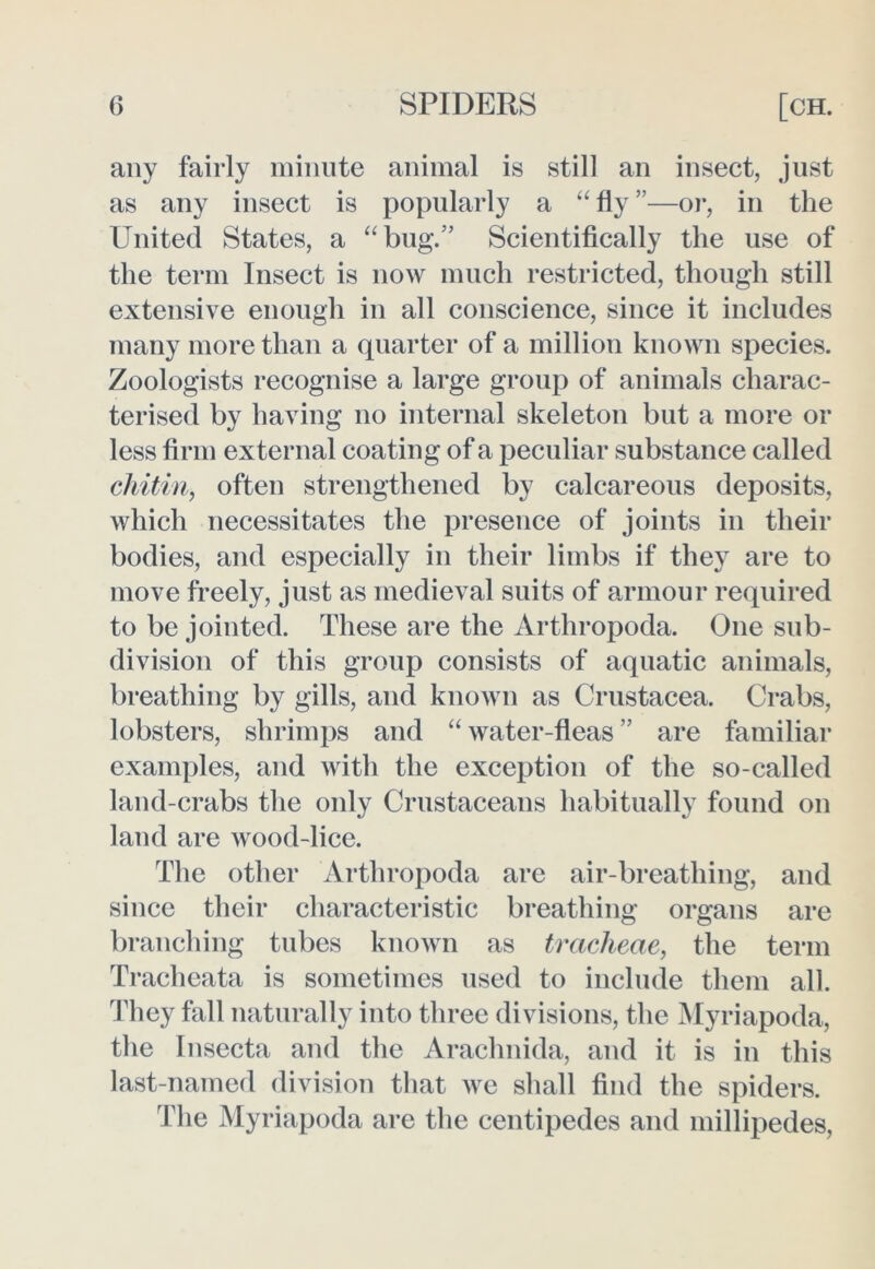 any fairly minute animal is still an insect, just as any insect is popularly a “ fly ”—or, in the United States, a “bug.’ Scientifically the use of the term Insect is now much restricted, though still extensive enough in all conscience, since it includes many more than a quarter of a million known species. Zoologists recognise a large group of animals charac- terised by having no internal skeleton but a more or less firm external coating of a peculiar substance called chitin, often strengthened by calcareous deposits, which necessitates the presence of joints in their bodies, and especially in their limbs if they are to move freely, just as medieval suits of armour required to be jointed. These are the Arthropoda. One sub- division of this group consists of aquatic animals, breathing by gills, and known as Crustacea. Crabs, lobsters, shrimps and “ water-fleas ” are familiar examples, and with the exception of the so-called land-crabs the only Crustaceans habitually found on land are wood-lice. The other Arthropoda are air-breathing, and since their characteristic breathing organs are branching tubes known as tracheae, the term Tracheata is sometimes used to include them all. They fall naturally into three divisions, the Myriapoda, the Insecta and the Araclmida, and it is in this last-named division that we shall find the spiders. The Myriapoda are the centipedes and millipedes,