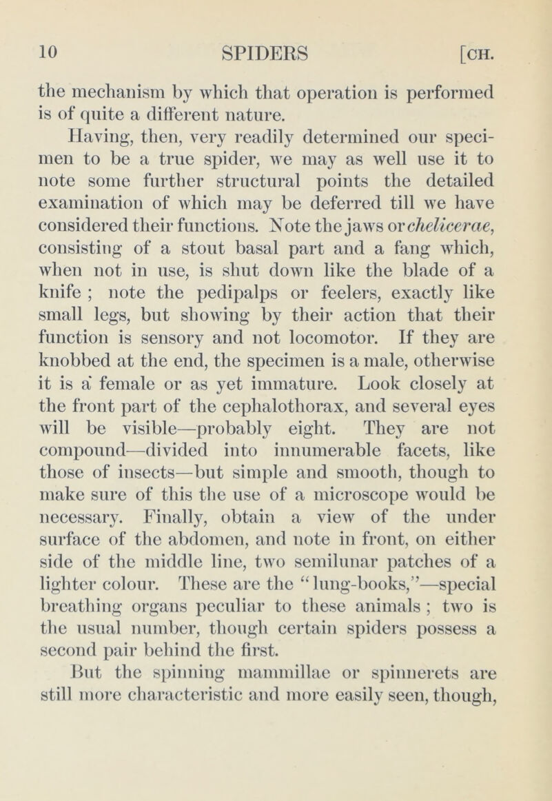 the mechanism by which that operation is performed is of quite a different nature. Having, then, very readily determined our speci- men to be a true spider, we may as well use it to note some further structural points the detailed examination of which may be deferred till we have considered their functions. Note the jaws or chelicerae, consisting of a stout basal part and a fang which, when not in use, is shut down like the blade of a knife ; note the pedipalps or feelers, exactly like small legs, but showing by their action that their function is sensory and not locomotor. If they are knobbed at the end, the specimen is a male, otherwise it is a' female or as yet immature. Look closely at the front part of the cephalothorax, and several eyes will be visible—probably eight. They are not compound—divided into innumerable facets, like those of insects—but simple and smooth, though to make sure of this the use of a microscope would be necessary. Finally, obtain a view of the under surface of the abdomen, and note in front, on either side of the middle line, two semilunar patches of a lighter colour. These are the ‘‘ lung-books,”—special breathing organs peculiar to these animals ; two is the usual number, though certain spiders possess a second pair behind the first. But the spinning mammillae or spinnerets are still more characteristic and more easily seen, though,