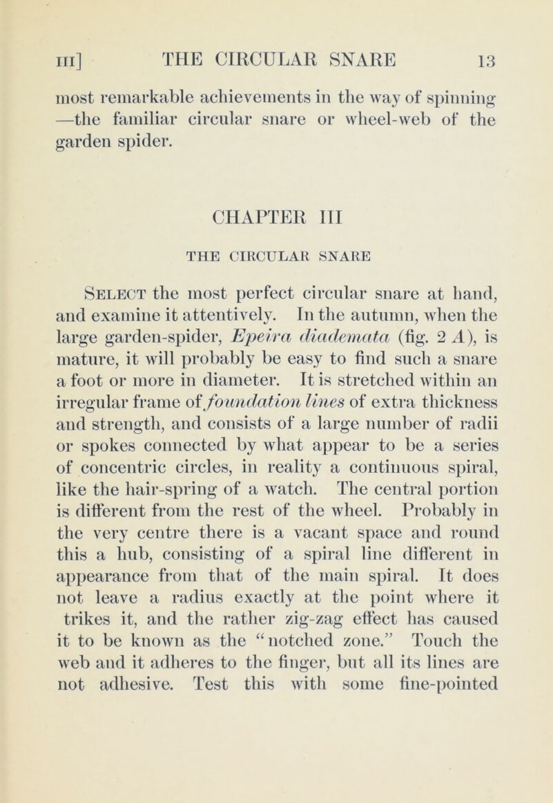 most remarkable achievements in the way of spinning —the familiar circular snare or wheel-web of the garden spider. CHAPTER III THE CIRCULAR SNARE Select the most perfect circular snare at hand, and examine it attentively. In the autumn, when the large garden-spider, Epeira diademata (fig. 2 A), is mature, it will probably be easy to find such a snare a foot or more in diameter. It is stretched within an irregular frame of foundation lines of extra thickness and strength, and consists of a large number of radii or spokes connected by what appear to be a series of concentric circles, in reality a continuous spiral, like the hair-spring of a watch. The central portion is different from the rest of the wheel. Probably in the very centre there is a vacant space and round this a hub, consisting of a spiral line different in appearance from that of the main spiral. It does not leave a radius exactly at the point where it trikes it, and the rather zig-zag effect has caused it to be known as the “notched zone.” Touch the web and it adheres to the finger, but all its lines are not adhesive. Test this with some fine-pointed