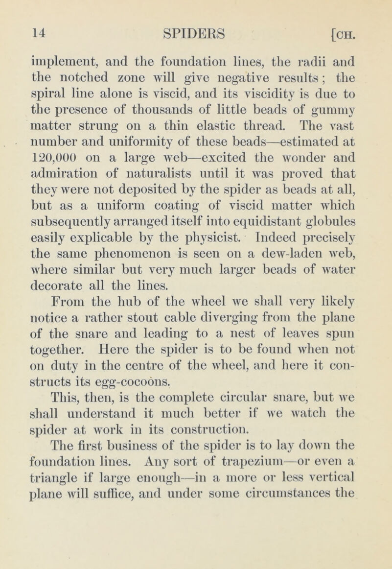 implement, and the foundation lines, the radii and the notched zone will give negative results; the spiral line alone is viscid, and its viscidity is due to the presence of thousands of little beads of gummy matter strung on a thin elastic thread. The vast number and uniformity of these beads—estimated at 120,000 on a large web—excited the wonder and admiration of naturalists until it was proved that they were not deposited by the spider as beads at all, but as a uniform coating of viscid matter which subsequently arranged itself into equidistant globules easily explicable by the physicist. Indeed precisely the same phenomenon is seen on a dew-laden web, where similar but very much larger beads of water decorate all the lines. From the hub of the wheel we shall very likely notice a rather stout cable diverging from the plane of the snare and leading to a nest of leaves spun together. Here the spider is to be found when not on duty in the centre of the wheel, and here it con- structs its egg-cocoons. This, then, is the complete circular snare, but we shall understand it much better if we watch the spider at work in its construction. The first business of the spider is to lay down the foundation lines. Any sort of trapezium—or even a triangle if large enough—in a more or less vertical plane will suffice, and under some circumstances the