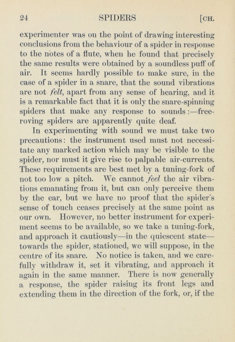 experimenter was on the point of drawing interesting conclusions from the behaviour of a spider in response to the notes of a flute, when he found that precisely the same results were obtained by a soundless puff of air. It seems hardly possible to make sure, in the case of a spider in a snare, that the sound vibrations are not felt, apart from any sense of hearing, and it is a remarkable fact that it is only the snare-spinning spiders that make any response to sounds :—free- roving spiders are apparently quite deaf. In experimenting with sound we must take two precautions: the instrument used must not necessi- tate any marked action which may be visible to the spider, nor must it give rise to palpable air-currents. These requirements are best met by a tuning-fork of not too low a pitch. We cannot feel the air vibra- tions emanating from it, but can only perceive them by the ear, but we have no proof that the spider’s sense of touch ceases precisely at the same point as our own. However, no better instrument for experi- ment seems to be available, so we take a tuning-fork, and approach it cautiously—in the quiescent state— towards the spider, stationed, we will suppose, in the centre of its snare. No notice is taken, and we care- fully withdraw it, set it vibrating, and approach it again in the same manner. There is now generally a response, the spider raising its front legs and extending them in the direction of the fork, or, if the