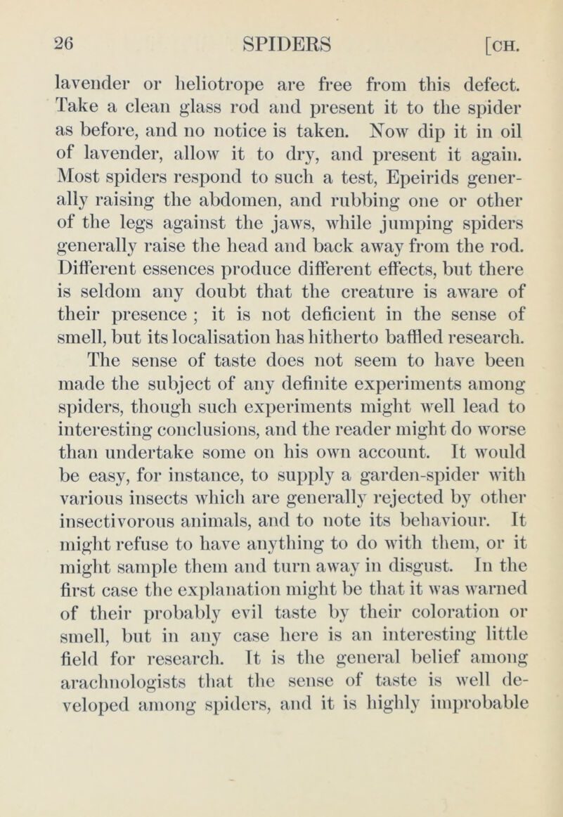 lavender or heliotrope are free from this defect. Take a clean glass rod and present it to the spider as before, and no notice is taken. Now dip it in oil of lavender, allow it to dry, and present it again. Most spiders respond to such a test, Epeirids gener- ally raising the abdomen, and rubbing one or other of the legs against the jaws, while jumping spiders generally raise the head and back away from the rod. Different essences produce different effects, but there is seldom any doubt that the creature is aware of their presence ; it is not deficient in the sense of smell, but its localisation has hitherto baffled research. The sense of taste does not seem to have been made the subject of any definite experiments among spiders, though such experiments might well lead to interesting conclusions, and the reader might do worse than undertake some on his own account. It would be easy, for instance, to supply a garden-spider with various insects which are generally rejected by other insectivorous animals, and to note its behaviour. It might refuse to have anything to do with them, or it might sample them and turn away in disgust. In the first case the explanation might be that it was warned of their probably evil taste by their coloration or smell, but in any case here is an interesting little field for research. It is the general belief among arachnologists that the sense of taste is well de- veloped among spiders, and it is highly improbable