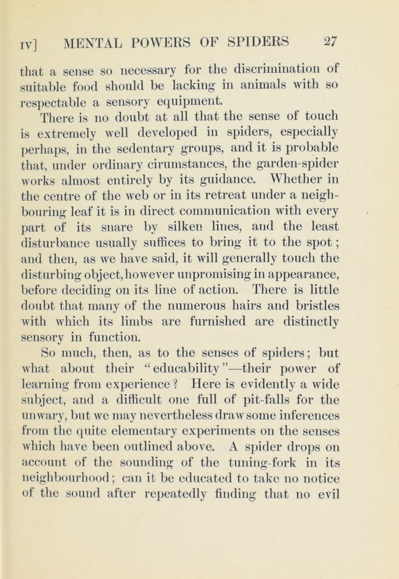 that a sense so necessary tor the discrimination of suitable food should be lacking in animals with so respectable a sensory equipment. There is no doubt at all that the sense of touch is extremely well developed in spiders, especially perhaps, in the sedentary groups, and it is probable that, under ordinary cirumstances, the garden-spider works almost entirely by its guidance. Whether in the centre of the web or in its retreat under a neigh- bouring leaf it is in direct communication with every part of its snare by silken lines, and the least disturbance usually suffices to bring it to the spot; and then, as we have said, it will generally touch the disturbing object,however unpromising in appearance, before deciding on its line of action. There is little doubt that many of the numerous hairs and bristles with which its limbs are furnished are distinctly sensory in function. So much, then, as to the senses of spiders; but what about their “ educability ”—their power of learning from experience ? Here is evidently a wide subject, and a difficult one full of pit-falls for the unwary, but we may nevertheless draw some inferences from the quite elementary experiments on the senses which have been outlined above. A spider drops on account of the sounding of the tuning-fork in its neighbourhood; can it be educated to take no notice of the sound after repeatedly finding that no evil