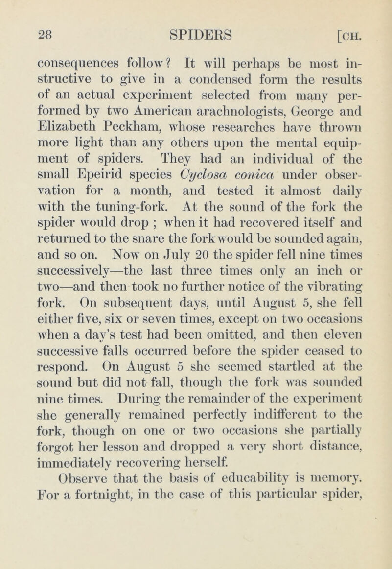 consequences follow ? It will perhaps be most in- structive to give in a condensed form the results of an actual experiment selected from many per- formed by two American arachnologists, George and Elizabeth Peckham, whose researches have thrown more light than any others upon the mental equip- ment of spiders. They had an individual of the small Epeirid species Cyclosa conica under obser- vation for a month, and tested it almost daily with the tuning-fork. At the sound of the fork the spider would drop ; when it had recovered itself and returned to the snare the fork would be sounded again, and so on. Now on July 20 the spider fell nine times successively—the last three times only an inch or two—and then took no further notice of the vibrating fork. On subsequent days, until August 5, she fell either five, six or seven times, except on two occasions when a day’s test had been omitted, and then eleven successive falls occurred before the spider ceased to respond. On August 5 she seemed startled at the sound but did not fall, though the fork was sounded nine times. During the remainder of the experiment she generally remained perfectly indifferent to the fork, though on one or two occasions she partially forgot her lesson and dropped a very short distance, immediately recovering herself. Observe that the basis of educability is memory. For a fortnight, in the case of this particular spider,