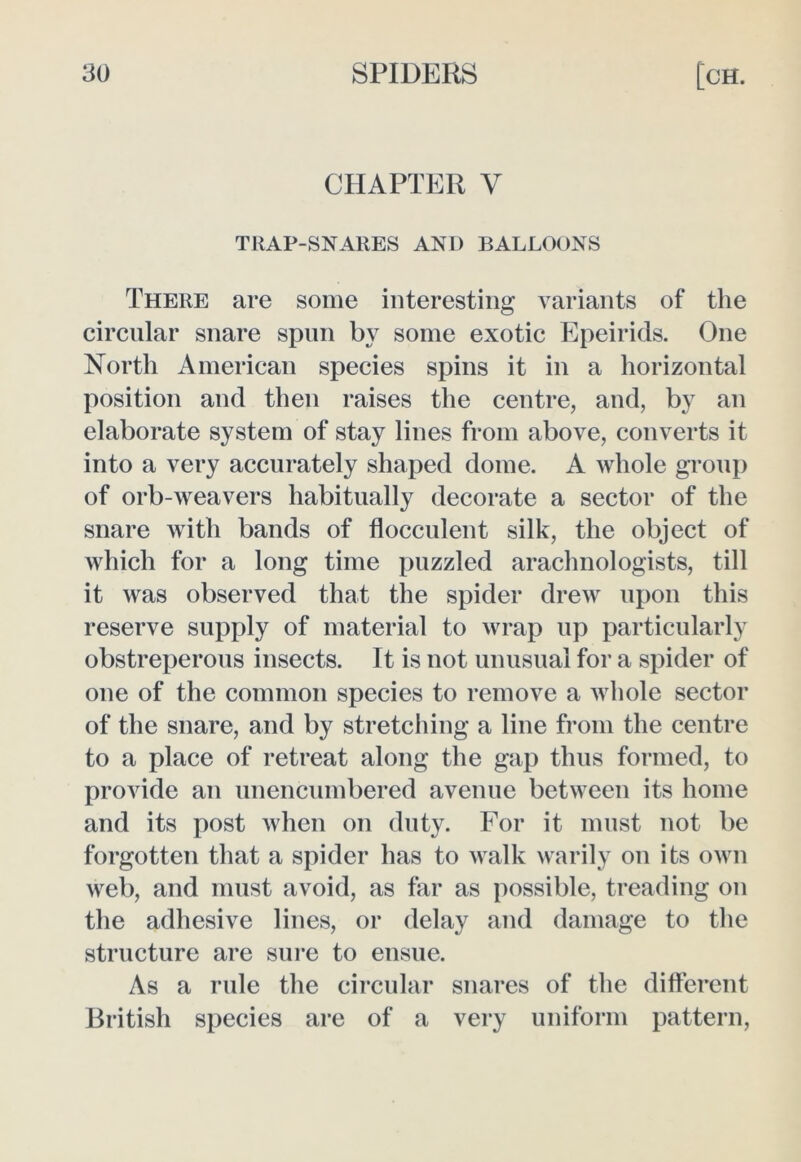 CHAPTER V TllAP-SNARES AND BALLOONS There are some interesting variants of the circular snare spun by some exotic Epeirids. One North American species spins it in a horizontal position and then raises the centre, and, by an elaborate system of stay lines from above, converts it into a very accurately shaped dome. A whole group of orb-weavers habitually decorate a sector of the snare with bands of flocculent silk, the object of which for a long time puzzled arachnologists, till it was observed that the spider drew upon this reserve supply of material to wrap up particularly obstreperous insects. It is not unusual for a spider of one of the common species to remove a whole sector of the snare, and by stretching a line from the centre to a place of retreat along the gap thus formed, to provide an unencumbered avenue between its home and its post when on duty. For it must not be forgotten that a spider has to walk warily on its own web, and must avoid, as far as possible, treading on the adhesive lines, or delay and damage to the structure are sure to ensue. As a rule the circular snares of the different British species are of a very uniform pattern,