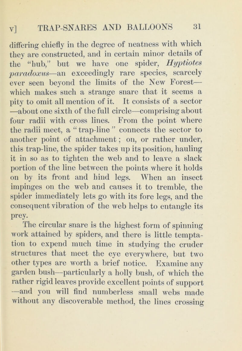 y] TRAP-SNARES AND BALLOONS differing chiefly in the degree of neatness with which they are constructed, and in certain minor details of the “hub,” but we have one spider, Hyptiotes paradoxus—an exceedingly rare species, scarcely ever seen beyond the limits of the New Forest— which makes such a strange snare that it seems a pity to omit all mention of it. It consists of a sector —about one sixth of the full circle—comprising about four radii with cross lines. From the point where the radii meet, a “ trap-line ” connects the sector to another point of attachment; on, or rather under, this trap-line, the spider takes up its position, hauling it in so as to tighten the web and to leave a slack portion of the line between the points where it holds on by its front and hind legs. When an insect impinges on the web and causes it to tremble, the spider immediately lets go with its fore legs, and the consequent vibration of the web helps to entangle its prey. The circular snare is the highest form of spinning work attained by spiders, and there is little tempta- tion to expend much time in studying the cruder structures that meet the eye everywhere, but two other types are worth a brief notice. Examine any garden bush—particularly a holly bush, of which the rather rigid leaves provide excellent points of support —and you will find numberless small webs made without any discoverable method, the lines crossing