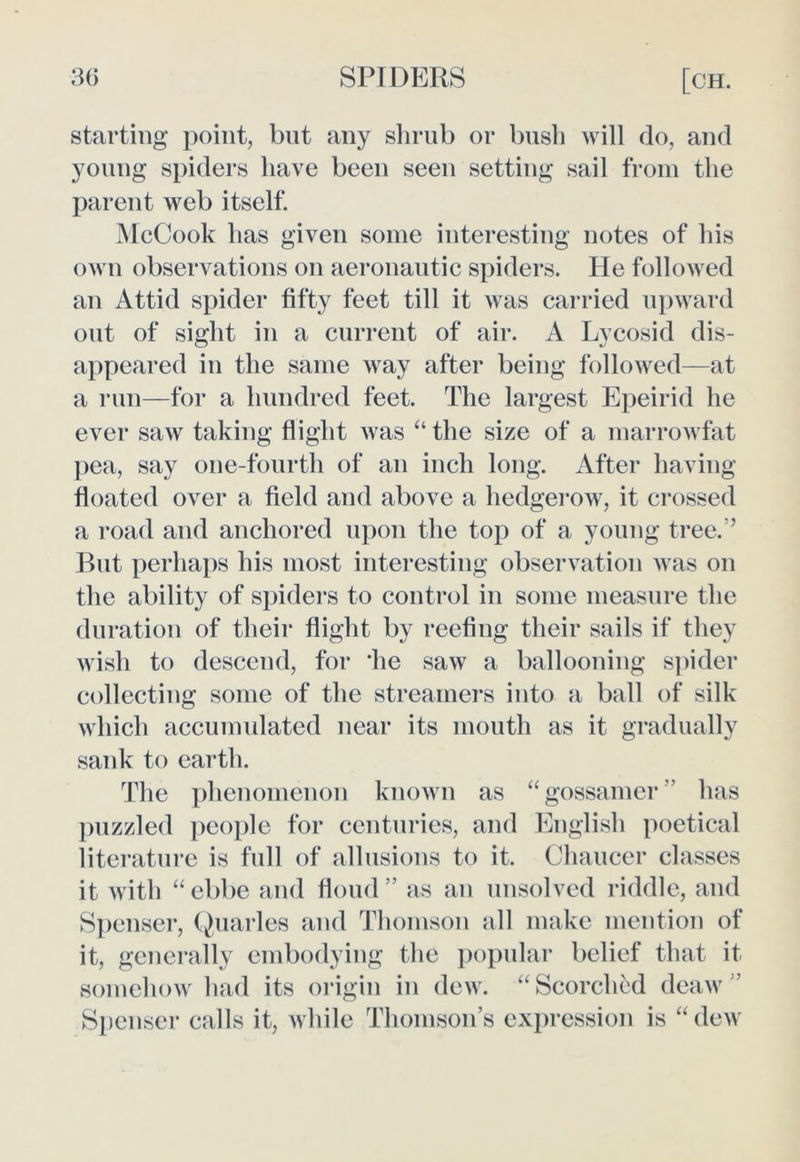 starting point, but any shrub or bush will do, and young spiders have been seen setting sail from the parent web itself. McCook has given some interesting notes of his own observations on aeronautic spiders. He followed an Attid spider fifty feet till it was carried upward out of sight in a current of air. A Lycosid dis- appeared in the same way after being followed—at a run—for a hundred feet. The largest Epeirid he ever saw taking flight was ‘‘the size of a marrowfat pea, say one-fourth of an inch long. After having floated over a field and above a hedgerow, it crossed a road and anchored upon the top of a young tree.’’ But perhaps his most interesting observation Avas on the ability of spiders to control in some measure the duration of their flight by reefing their sails if they wish to descend, for 'he saw a ballooning spider collecting some of the streamers into a ball of silk which accumulated near its mouth as it gradually sank to earth. The phenomenon known as “gossamer’’ has puzzled people for centuries, and English poetical literature is full of allusions to it. Chaucer classes it with “ ebbe and floud” as an unsolved riddle, and Spenser, Quarles and Thomson all make mention of it, generally embodying the popular belief that it somehow had its origin in dew. “Scorched deaw Spenser calls it, while Thomson’s expression is “ dew