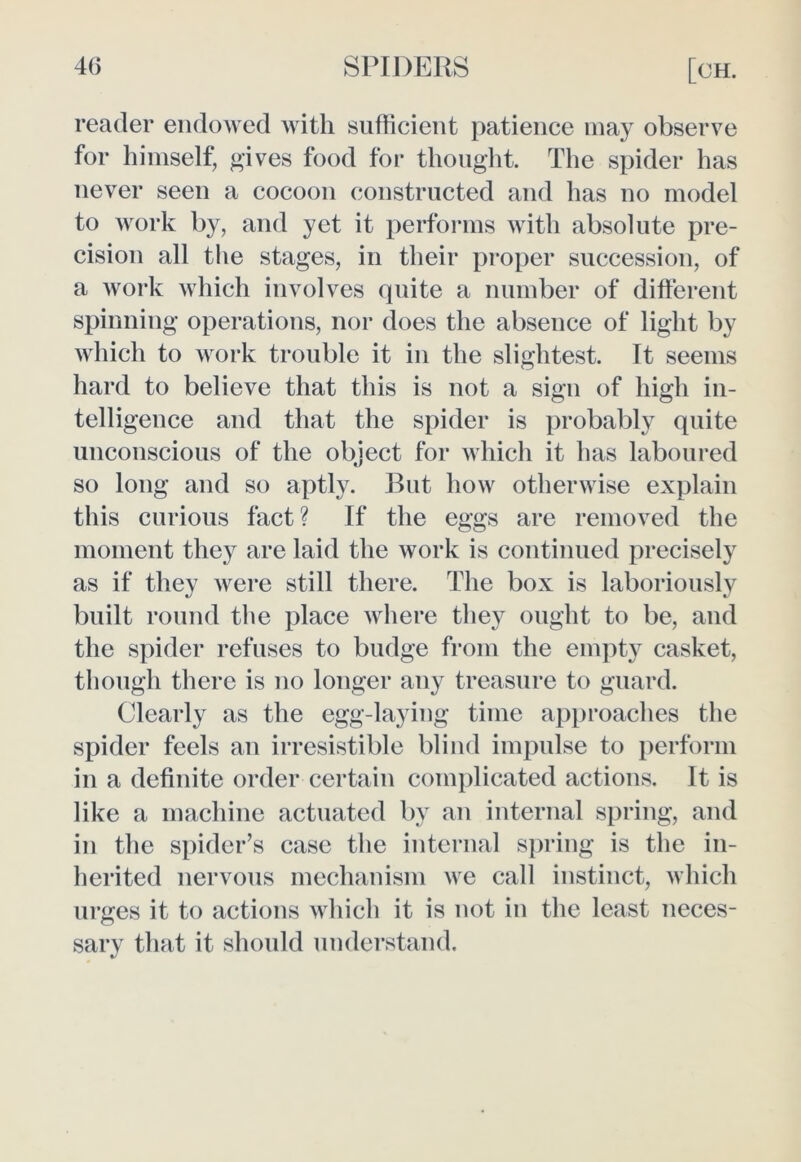 reader endowed with sufficient patience may observe for himself, gives food for thought. The spider has never seen a cocoon constructed and has no model to work by, and yet it performs with absolute pre- cision all the stages, in their proper succession, of a work which involves quite a number of different spinning operations, nor does the absence of light by which to work trouble it in the slightest. It seems hard to believe that this is not a sign of high in- telligence and that the spider is probably quite unconscious of the object for which it has laboured so long and so aptly. But how otherwise explain this curious fact? If the eggs are removed the moment they are laid the work is continued precisely as if they were still there. The box is laboriously built round the place where they ought to be, and the spider refuses to budge from the empty casket, though there is no longer any treasure to guard. Clearly as the egg-laying time approaches the spider feels an irresistible blind impulse to perform in a definite order certain complicated actions. It is like a machine actuated by an internal spring, and in the spider’s case the internal spring is the in- herited nervous mechanism we call instinct, which urges it to actions which it is not in the least neces- sary that it should understand.
