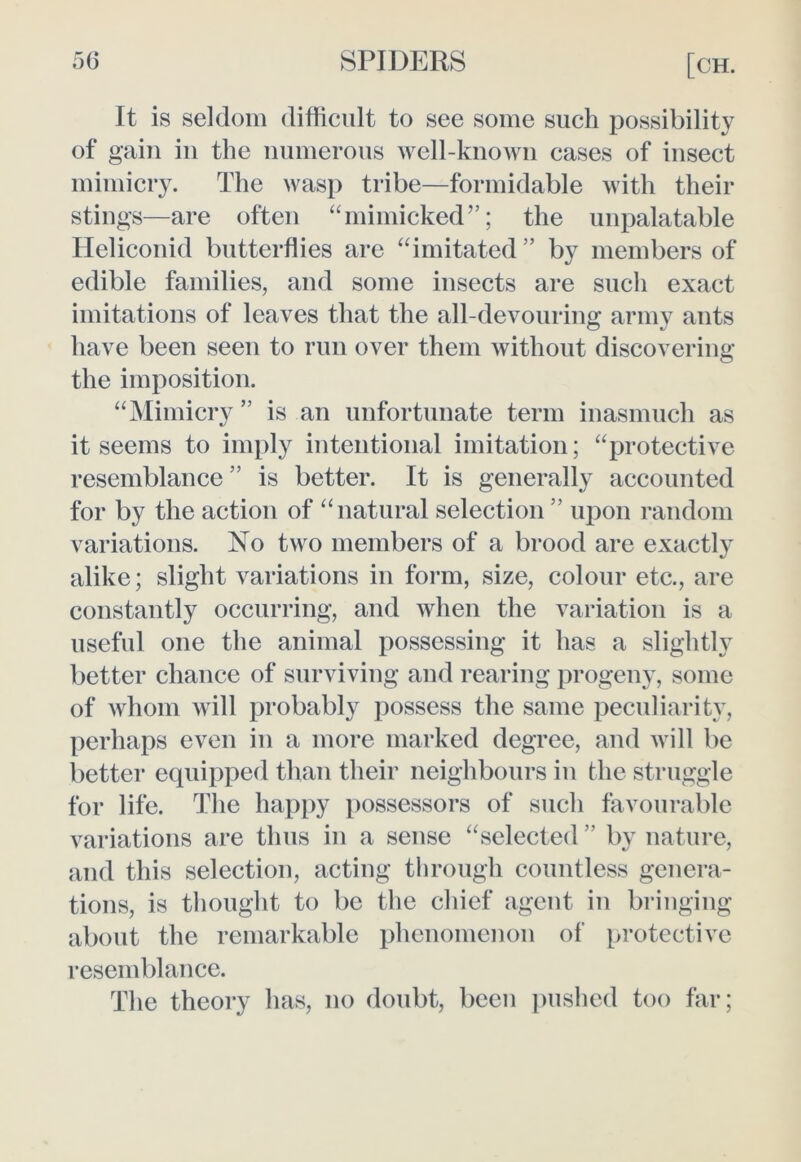 It is seldom difficult to see some such possibility of gain in the numerous well-known cases of insect mimicry. The wasp tribe—formidable with their stings—are often “mimicked”; the unpalatable Ileliconid butterflies are “imitated” by members of edible families, and some insects are such exact imitations of leaves that the all-devouring army ants have been seen to run over them without discovering the imposition. “Mimicry ” is an unfortunate term inasmuch as it seems to imply intentional imitation; “protective resemblance ” is better. It is generally accounted for by the action of “natural selection ” upon random variations. No two members of a brood are exactly alike; slight variations in form, size, colour etc., are constantly occurring, and when the variation is a useful one the animal possessing it has a slightly better chance of surviving and rearing progeny, some of whom will probably possess the same peculiarity, perhaps even in a more marked degree, and will be better equipped than their neighbours in the struggle for life. The happy possessors of such favourable variations are thus in a sense “selected ” by nature, and this selection, acting through countless genera- tions, is thought to be the chief agent in bringing about the remarkable phenomenon of protective resemblance. The theory has, no doubt, been pushed too far;