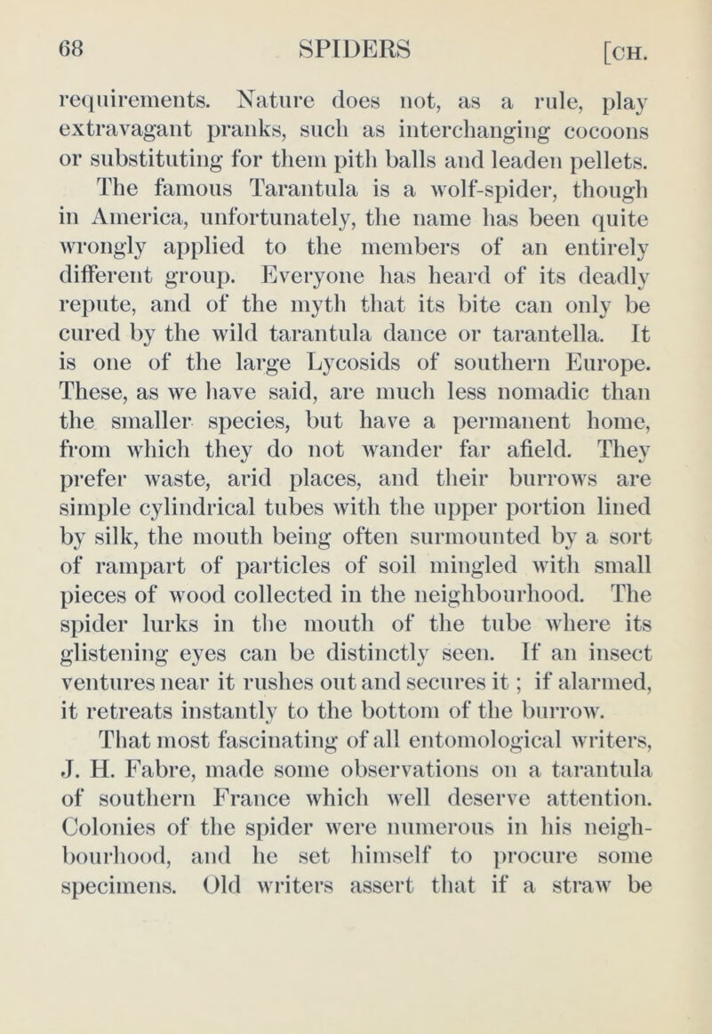 requirements. Nature does not, as a rule, play extravagant pranks, such as interchanging cocoons or substituting for them pith balls and leaden pellets. The famous Tarantula is a wolf-spider, though in America, unfortunately, the name has been quite wrongly applied to the members of an entirely different group. Everyone has heard of its deadly repute, and of the myth that its bite can only be cured by the wild tarantula dance or tarantella. It is one of the large Lycosids of southern Europe. These, as we have said, are much less nomadic than the smaller species, but have a permanent home, from which they do not wander far afield. They prefer waste, arid places, and their burrows are simple cylindrical tubes with the upper portion lined by silk, the mouth being often surmounted by a sort of rampart of particles of soil mingled with small pieces of wood collected in the neighbourhood. The spider lurks in the mouth of the tube where its glistening eyes can be distinctly seen. If an insect ventures near it rushes out and secures it; if alarmed, it retreats instantly to the bottom of the burrow. That most fascinating of all entomological writers, J. H. Fabre, made some observations on a tarantula of southern France which well deserve attention. Colonies of the spider were numerous in his neigh- bourhood, and he set himself to procure some specimens. Old writers assert that if a straw be