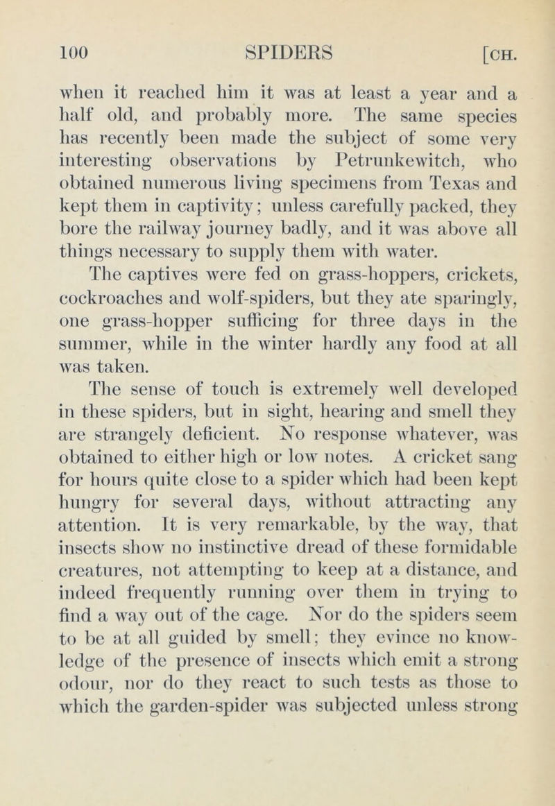 when it reached him it was at least a year and a half old, and probably more. The same species has recently been made the subject of some very interesting observations by Petrunkewitch, who obtained numerous living specimens from Texas and kept them in captivity; unless carefully packed, they bore the railway journey badly, and it was above all things necessary to supply them with water. The captives were fed on grass-hoppers, crickets, cockroaches and wolf-spiders, but they ate sparingly, one grass-hopper sufficing for three days in the summer, while in the winter hardly any food at all was taken. The sense of touch is extremely well developed in these spiders, but in sight, hearing and smell they are strangely deficient. No response whatever, was obtained to either high or low notes. A cricket sang for hours quite close to a spider which had been kept hungry for several days, without attracting any attention. It is very remarkable, by the way, that insects show no instinctive dread of these formidable creatures, not attempting to keep at a distance, and indeed frequently running over them in trying to find a way out of the cage. Nor do the spiders seem to be at all guided by smell; they evince no know- ledge of the presence of insects which emit a strong odour, nor do they react to such tests as those to which the garden-spider was subjected unless strong